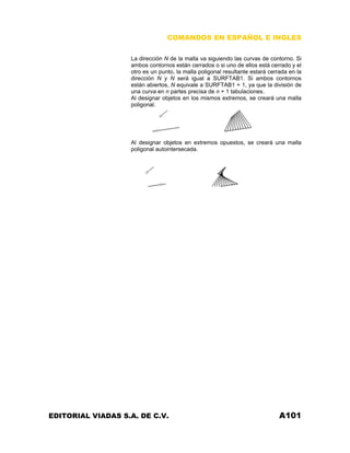 COMANDOS EN ESPAÑOL E INGLES
La dirección N de la malla va siguiendo las curvas de contorno. Si
ambos contornos están cerrados o si uno de ellos está cerrado y el
otro es un punto, la malla poligonal resultante estará cerrada en la
dirección N y N será igual a SURFTAB1. Si ambos contornos
están abiertos, N equivale a SURFTAB1 + 1, ya que la división de
una curva en n partes precisa de n + 1 tabulaciones.
Al designar objetos en los mismos extremos, se creará una malla
poligonal.
Al designar objetos en extremos opuestos, se creará una malla
poligonal autointersecada.
EDITORIAL VIADAS S.A. DE C.V. A101
 