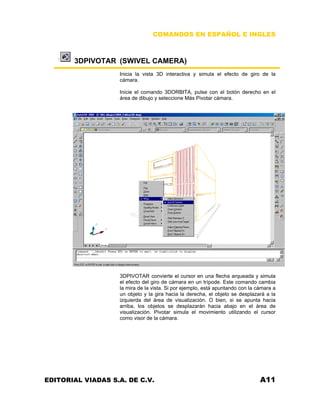COMANDOS EN ESPAÑOL E INGLES
3DPIVOTAR (SWIVEL CAMERA)
Inicia la vista 3D interactiva y simula el efecto de giro de la
cámara.
Inicie el comando 3DORBITA, pulse con el botón derecho en el
área de dibujo y seleccione Más Pivotar cámara.
3DPIVOTAR convierte el cursor en una flecha arqueada y simula
el efecto del giro de cámara en un trípode. Este comando cambia
la mira de la vista. Si por ejemplo, está apuntando con la cámara a
un objeto y la gira hacia la derecha, el objeto se desplazará a la
izquierda del área de visualización. O bien, si se apunta hacia
arriba, los objetos se desplazarán hacia abajo en el área de
visualización. Pivotar simula el movimiento utilizando el cursor
como visor de la cámara.
EDITORIAL VIADAS S.A. DE C.V. A11
 