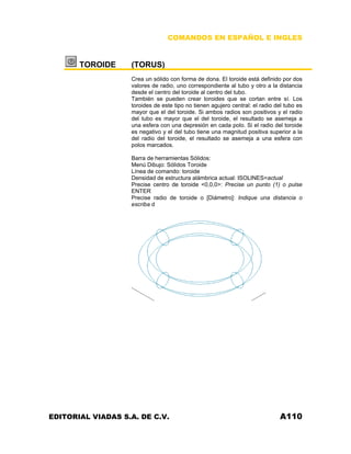 COMANDOS EN ESPAÑOL E INGLES
TOROIDE (TORUS)
Crea un sólido con forma de dona. El toroide está definido por dos
valores de radio, uno correspondiente al tubo y otro a la distancia
desde el centro del toroide al centro del tubo.
También se pueden crear toroides que se cortan entre sí. Los
toroides de este tipo no tienen agujero central: el radio del tubo es
mayor que el del toroide. Si ambos radios son positivos y el radio
del tubo es mayor que el del toroide, el resultado se asemeja a
una esfera con una depresión en cada polo. Si el radio del toroide
es negativo y el del tubo tiene una magnitud positiva superior a la
del radio del toroide, el resultado se asemeja a una esfera con
polos marcados.
Barra de herramientas Sólidos:
Menú Dibujo: Sólidos Toroide
Línea de comando: toroide
Densidad de estructura alámbrica actual: ISOLINES=actual
Precise centro de toroide <0,0,0>: Precise un punto (1) o pulse
ENTER
Precise radio de toroide o [Diámetro]: Indique una distancia o
escriba d
EDITORIAL VIADAS S.A. DE C.V. A110
 