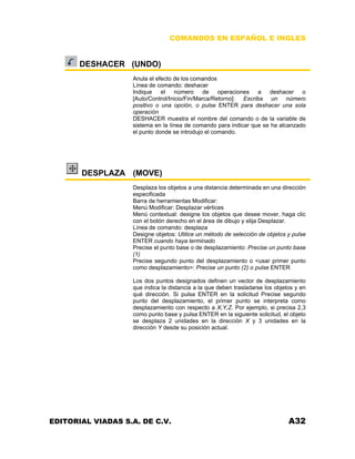 COMANDOS EN ESPAÑOL E INGLES
DESHACER (UNDO)
Anula el efecto de los comandos
Línea de comando: deshacer
Indique el número de operaciones a deshacer o
[Auto/Control/Inicio/Fin/Marca/Retorno]: Escriba un número
positivo o una opción, o pulse ENTER para deshacer una sola
operación
DESHACER muestra el nombre del comando o de la variable de
sistema en la línea de comando para indicar que se ha alcanzado
el punto donde se introdujo el comando.
DESPLAZA (MOVE)
Desplaza los objetos a una distancia determinada en una dirección
especificada
Barra de herramientas Modificar:
Menú Modificar: Desplazar vértices
Menú contextual: designe los objetos que desee mover, haga clic
con el botón derecho en el área de dibujo y elija Desplazar.
Línea de comando: desplaza
Designe objetos: Utilice un método de selección de objetos y pulse
ENTER cuando haya terminado
Precise el punto base o de desplazamiento: Precise un punto base
(1)
Precise segundo punto del desplazamiento o <usar primer punto
como desplazamiento>: Precise un punto (2) o pulse ENTER
Los dos puntos designados definen un vector de desplazamiento
que indica la distancia a la que deben trasladarse los objetos y en
qué dirección. Si pulsa ENTER en la solicitud Precise segundo
punto del desplazamiento, el primer punto se interpreta como
desplazamiento con respecto a X,Y,Z. Por ejemplo, si precisa 2,3
como punto base y pulsa ENTER en la siguiente solicitud, el objeto
se desplaza 2 unidades en la dirección X y 3 unidades en la
dirección Y desde su posición actual.
EDITORIAL VIADAS S.A. DE C.V. A32
 