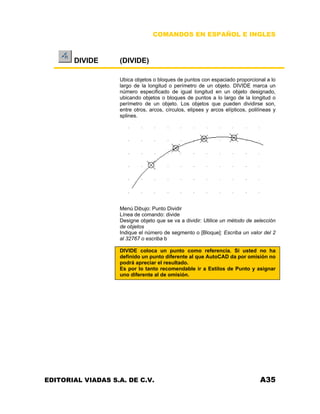 COMANDOS EN ESPAÑOL E INGLES
DIVIDE (DIVIDE)
Ubica objetos o bloques de puntos con espaciado proporcional a lo
largo de la longitud o perímetro de un objeto. DIVIDE marca un
número especificado de igual longitud en un objeto designado,
ubicando objetos o bloques de puntos a lo largo de la longitud o
perímetro de un objeto. Los objetos que pueden dividirse son,
entre otros, arcos, círculos, elipses y arcos elípticos, polilíneas y
splines.
Menú Dibujo: Punto Dividir
Línea de comando: divide
Designe objeto que se va a dividir: Utilice un método de selección
de objetos
Indique el número de segmento o [Bloque]: Escriba un valor del 2
al 32767 o escriba b
DIVIDE coloca un punto como referencia. Si usted no ha
definido un punto diferente al que AutoCAD da por omisión no
podrá apreciar el resultado.
Es por lo tanto recomendable ir a Estilos de Punto y asignar
uno diferente al de omisión.
EDITORIAL VIADAS S.A. DE C.V. A35
 