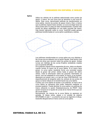COMANDOS EN ESPAÑOL E INGLES
Spline
Utiliza los vértices de la polilínea seleccionada como puntos de
apoyo, o marco, de una curva que se aproxima a una curva B-
Spline. Esta curva, denominada polilínea de transformación en
curva spline, recorre los puntos de apoyo inicial y final, a menos
que la polilínea original fuese cerrada. La curva se dirige hacia los
otros puntos pero no pasa por ellos necesariamente. Cuantos más
puntos de apoyo especifique en una parte concreta del marco,
más tensión ejercerán sobre la curva. AutoCAD puede generar
polilíneas transformadas en curva spline cuadráticas y cúbicas.
Las polilíneas transformadas en curvas spline son muy distintas a
las curvas que se obtienen con la opción Ajustar. Esta opción crea
pares de arcos que recorren todos los puntos de apoyo. Ambas
curvas son distintas de las curvas B-spline verdaderas creadas
con el comando SPLINE.
Si la polilínea original incluía segmentos de arco, éstos se alisarán
cuando formen el marco de la curva Spline. Si el marco tiene
grosor, la curva spline resultante forma una conicidad exacta
desde el grosor del primer vértice hasta el grosor del último
vértice. Toda la información sobre los grosores intermedios se
ignora. Una vez adaptada la curva spline, el marco, si se muestra,
aparecerá con grosor cero y un tipo de línea CONTINUOUS. Las
especificaciones de tangente sobre los vértices de los puntos de
apoyo no tienen efecto en la transformación de curva Spline.
Cuando una curva Spline se ajusta a una polilínea, el marco de la
curva Spline se almacena para poder restituirse mediante un
proceso posterior. Puede devolver la curva spline a la polilínea de
marco utilizando la opción Estadopreviocurva de PEDIT. Esta
opción funciona en el ajuste de curvas de la misma forma que con
las curvas Spline.
Normalmente, los marcos de la curva Spline no aparecen en
pantalla. Si desea verlos, asigne a la variable de sistema
SPLFRAME el valor 1. La próxima vez que se regenere el dibujo,
AutoCAD dibujará tanto el marco como la curva spline.
EDITORIAL VIADAS S.A. DE C.V. A40
 