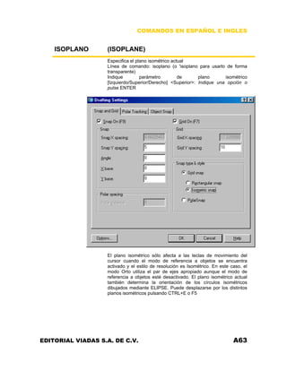 COMANDOS EN ESPAÑOL E INGLES
ISOPLANO (ISOPLANE)
Especifica el plano isométrico actual
Línea de comando: isoplano (o 'isoplano para usarlo de forma
transparente)
Indique parámetro de plano isométrico
[Izquierdo/Superior/Derecho] <Superior>: Indique una opción o
pulse ENTER
El plano isométrico sólo afecta a las teclas de movimiento del
cursor cuando el modo de referencia a objetos se encuentra
activado y el estilo de resolución es Isométrico. En este caso, el
modo Orto utiliza el par de ejes apropiado aunque el modo de
referencia a objetos esté desactivado. El plano isométrico actual
también determina la orientación de los círculos isométricos
dibujados mediante ELIPSE. Puede desplazarse por los distintos
planos isométricos pulsando CTRL+E o F5
EDITORIAL VIADAS S.A. DE C.V. A63
 