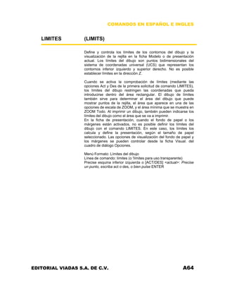 COMANDOS EN ESPAÑOL E INGLES
LIMITES (LIMITS)
Define y controla los límites de los contornos del dibujo y la
visualización de la rejilla en la ficha Modelo o de presentación
actual. Los límites del dibujo son puntos bidimensionales del
sistema de coordenadas universal (UCS) que representan los
contornos inferior izquierdo y superior derecho. No es posible
establecer límites en la dirección Z.
Cuando se activa la comprobación de límites (mediante las
opciones Act y Des de la primera solicitud de comando LIMITES),
los límites del dibujo restringen las coordenadas que pueda
introducirse dentro del área rectangular. El dibujo de límites
también sirve para determinar el área del dibujo que puede
mostrar puntos de la rejilla, el área que aparece en una de las
opciones de escala de ZOOM, y el área mínima que se muestra en
ZOOM Todo. Al imprimir un dibujo, también pueden indicarse los
límites del dibujo como el área que se va a imprimir.
En la ficha de presentación, cuando el fondo de papel o los
márgenes están activados, no es posible definir los límites del
dibujo con el comando LIMITES. En este caso, los límites los
calcula y define la presentación, según el tamaño de papel
seleccionado. Las opciones de visualización del fondo de papel y
los márgenes se pueden controlar desde la ficha Visual. del
cuadro de diálogo Opciones.
Menú Formato: Límites del dibujo
Línea de comando: límites (o 'límites para uso transparente)
Precise esquina inferior izquierda o [ACT/DES] <actual>: Precise
un punto, escriba act o des, o bien pulse ENTER
EDITORIAL VIADAS S.A. DE C.V. A64
 
