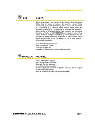 COMANDOS EN ESPAÑOL E INGLES
LUZ (LIGHT)
Gestiona las luces y los efectos de iluminación. Sólo se puede
utilizar Luz en espacio modelo. Se pueden mostrar luces
ambientales, puntuales, distantes y focos usando los comandos
MODOSOMBRA y 3DORBITA. Para mostrar estas luces, es
necesario establecer MODOSOMBRA en el valor Plano, Gouraud,
pLano+aristas o GOuraud+aristas. Las opciones de estructura
alámbrica y Oculto de MODOSOMBRA no muestran luces. Para
activar las luces, acceda al menú Herr. y seleccione Opciones. En
el cuadro de diálogo Opciones, seleccione la ficha Sistema. En la
opción Visualización actual de gráfico 3D de la ficha sistema,
seleccione Propiedades.
Barra de herramientas Render:
Menú Ver: Render Luces
Línea de comando: luz
El cuadro de diálogo Luces aparecerá en pantalla
MAPEADO (MAPPING)
Asigna materiales a objetos
Barra de herramientas Render:
Menú Ver: Render Mapeado
Línea de comando: mapeado
Designar objetos: Seleccione los objetos a los que desee asignar
coordenadas de mapeado
AutoCAD muestra el cuadro de diálogo Mapeado.
EDITORIAL VIADAS S.A. DE C.V. A71
 