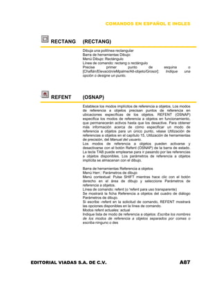 COMANDOS EN ESPAÑOL E INGLES
RECTANG (RECTANG)
Dibuja una polilínea rectangular
Barra de herramientas Dibujo:
Menú Dibujo: Rectángulo
Línea de comando: rectang o rectángulo
Precise primer punto de esquina o
[Chaflán/Elevación/eMpalme/Alt-objeto/Grosor]: Indique una
opción o designe un punto.
REFENT (OSNAP)
Establece los modos implícitos de referencia a objetos. Los modos
de referencia a objetos precisan puntos de referencia en
ubicaciones específicas de los objetos. REFENT (OSNAP)
especifica los modos de referencia a objetos en funcionamiento,
que permanecerán activos hasta que los desactive. Para obtener
más información acerca de cómo especificar un modo de
referencia a objetos para un único punto, véase Utilización de
referencias a objetos en el capítulo 15, Utilización de herramientas
de precisión, del Manual del usuario.
Los modos de referencia a objetos pueden activarse y
desactivarse con el botón Refent (OSNAP) de la barra de estado.
La tecla TAB puede emplearse para ir pasando por las referencias
a objetos disponibles. Los parámetros de referencia a objetos
implícita se almacenan con el dibujo.
Barra de herramientas Referencia a objetos
Menú Herr.: Parámetros de dibujo
Menú contextual: Pulse SHIFT mientras hace clic con el botón
derecho en el área de dibujo y seleccione Parámetros de
referencia a objetos.
Línea de comando: refent (o 'refent para uso transparente)
Se mostrará la ficha Referencia a objetos del cuadro de diálogo
Parámetros de dibujo.
Si escribe -refent en la solicitud de comando, REFENT mostrará
las opciones disponibles en la línea de comando.
Modos refent actuales: actual
Indique lista de modo de referencia a objetos: Escriba los nombres
de los modos de referencia a objetos separados por comas o
escriba ninguno o des
EDITORIAL VIADAS S.A. DE C.V. A87
 