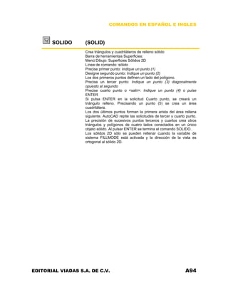 COMANDOS EN ESPAÑOL E INGLES
SOLIDO (SOLID)
Crea triángulos y cuadriláteros de relleno sólido
Barra de herramientas Superficies:
Menú Dibujo: Superficies Sólidos 2D
Línea de comando: sólido
Precise primer punto: Indique un punto (1)
Designe segundo punto: Indique un punto (2)
Los dos primeros puntos definen un lado del polígono.
Precise un tercer punto: Indique un punto (3) diagonalmente
opuesto al segundo
Precise cuarto punto o <salir>: Indique un punto (4) o pulse
ENTER
Si pulsa ENTER en la solicitud Cuarto punto, se creará un
triángulo relleno. Precisando un punto (5) se crea un área
cuadrilátera.
Los dos últimos puntos forman la primera arista del área rellena
siguiente. AutoCAD repite las solicitudes de tercer y cuarto punto.
La precisión de sucesivos puntos terceros y cuartos crea otros
triángulos y polígonos de cuatro lados conectados en un único
objeto sólido. Al pulsar ENTER se termina el comando SOLIDO.
Los sólidos 2D sólo se pueden rellenar cuando la variable de
sistema FILLMODE está activada y la dirección de la vista es
ortogonal al sólido 2D.
EDITORIAL VIADAS S.A. DE C.V. A94
 