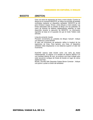 COMANDOS EN ESPAÑOL E INGLES
BOCETO (SKETCH)
Crea una serie de segmentos de línea a mano alzada. Cuando se
dibuja con el comando BOCETO, se utiliza una plumilla de pantalla
controlada mediante un dispositivo señalador. BOCETO es útil
para introducir mapas, firmas u otros dibujos a mano alzada. Las
líneas esbozadas sólo se añaden al dibujo una vez grabadas. El
menú de botones de tableros digitalizadores estándar no está
disponible durante la ejecución de BOCETO. La información
siguiente se basa en el supuesto de que el modo Tablero está
activado.
Línea de comando: boceto
Precisión (incremento en unidades de dibujo) <actual>: Indique
una distancia o pulse ENTER
El valor del incremento de grabación define la longitud de los
segmentos de línea. Para generar una línea, el dispositivo
señalador debe desplazarse a una distancia superior al valor del
incremento.
AutoCAD captura cada boceto como una serie de líneas
independientes. Al asignar a la variable de sistema SKPOLY en
una cantidad distinta de cero, se produce una línea múltiple para
cada secuencia contigua de líneas de boceto en lugar de varios
objetos de línea.
Boceto. Plumilla Salir Descartar Grabar Borrar Conectar . Indique
una opción o pulse un botón del señalador
EDITORIAL VIADAS S.A. DE C.V. A20
 