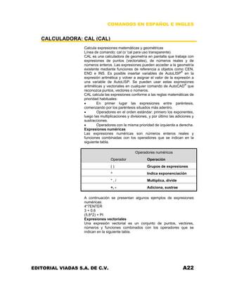 COMANDOS EN ESPAÑOL E INGLES
CALCULADORA: CAL (CAL)
Calcula expresiones matemáticas y geométricas
Línea de comando: cal (o 'cal para uso transparente)
CAL es una calculadora de geometría en pantalla que trabaja con
expresiones de puntos (vectoriales), de números reales y de
números enteros. Las expresiones pueden acceder a la geometría
existente mediante funciones de referencia a objetos como CEN,
END e INS. Es posible insertar variables de AutoLISP®
en la
expresión aritmética y volver a asignar el valor de la expresión a
una variable de AutoLISP. Se pueden usar estas expresiones
aritméticas y vectoriales en cualquier comando de AutoCAD®
que
reconozca puntos, vectores o números.
CAL calcula las expresiones conforme a las reglas matemáticas de
prioridad habituales:
• En primer lugar las expresiones entre paréntesis,
comenzando por los paréntesis situados más adentro.
• Operadores en el orden estándar: primero los exponentes,
luego las multiplicaciones y divisiones, y por último las adiciones y
sustracciones.
• Operadores con la misma prioridad de izquierda a derecha.
Expresiones numéricas
Las expresiones numéricas son números enteros reales y
funciones combinadas con los operadores que se indican en la
siguiente tabla.
Operadores numéricos
Operador Operación
( ) Grupos de expresiones
^ Indica exponenciación
* , / Multiplica, divide
+, - Adiciona, sustrae
A continuación se presentan algunos ejemplos de expresiones
numéricas:
4*7ENTER
3 + 0.6
(5,8^2) + PI
Expresiones vectoriales
Una expresión vectorial es un conjunto de puntos, vectores,
números y funciones combinados con los operadores que se
indican en la siguiente tabla.
EDITORIAL VIADAS S.A. DE C.V. A22
 