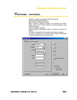 COMANDOS EN ESPAÑOL E INGLES
EDITSOMB (HATCHEDIT)
Modifica un objeto de sombreado (HATCH) existente
Barra de herramientas Modificar II:
Menú Modificar: Objeto Sombreado
Menú contextual: Designe el objeto de sombreado que desee
editar, haga clic con el botón derecho en el área de dibujo y elija
Editar sombreado.
Línea de comando: editsomb
Designe objeto de sombreado: Utilice un método de selección de
objetos
El cuadro de diálogo Editar sombreado aparecerá en pantalla.
Si escribe -editsomb en la solicitud de comando, EDITSOMB
muestra solicitudes en la línea de comando.
EDITORIAL VIADAS S.A. DE C.V. A45
 