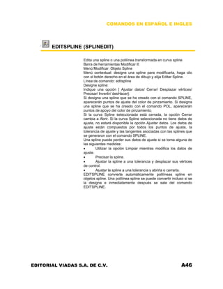 COMANDOS EN ESPAÑOL E INGLES
EDITSPLINE (SPLINEDIT)
Edita una spline o una polilínea transformada en curva spline
Barra de herramientas Modificar II:
Menú Modificar: Objeto Spline
Menú contextual: designe una spline para modificarla, haga clic
con el botón derecho en el área de dibujo y elija Editar Spline.
Línea de comando: editspline
Designe spline:
Indique una opción [ Ajustar datos/ Cerrar/ Desplazar vértices/
Precisar/ Invertir/ desHacer]:
Si designa una spline que se ha creado con el comando SPLINE,
aparecerán puntos de ajuste del color de pinzamiento. Si designa
una spline que se ha creado con el comando POL, aparecerán
puntos de apoyo del color de pinzamiento.
Si la curva Spline seleccionada está cerrada, la opción Cerrar
cambia a Abrir. Si la curva Spline seleccionada no tiene datos de
ajuste, no estará disponible la opción Ajustar datos. Los datos de
ajuste están compuestos por todos los puntos de ajuste, la
tolerancia de ajuste y las tangentes asociadas con las splines que
se generaron con el comando SPLINE.
Una spline puede perder sus datos de ajuste si se toma alguna de
las siguientes medidas:
• Utilizar la opción Limpiar mientras modifica los datos de
ajuste.
• Precisar la spline.
• Ajustar la spline a una tolerancia y desplazar sus vértices
de control.
• Ajustar la spline a una tolerancia y abrirla o cerrarla.
EDITSPLINE convierte automáticamente polilíneas spline en
objetos spline. Una polilínea spline se puede convertir incluso si se
la designa e inmediatamente después se sale del comando
EDITSPLINE.
EDITORIAL VIADAS S.A. DE C.V. A46
 