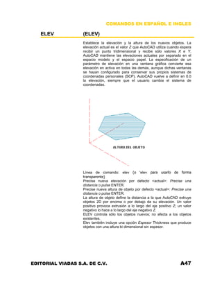 COMANDOS EN ESPAÑOL E INGLES
ELEV (ELEV)
Establece la elevación y la altura de los nuevos objetos. La
elevación actual es el valor Z que AutoCAD utiliza cuando espera
recibir un punto tridimensional y recibe sólo valores X e Y.
AutoCAD mantiene las elevaciones actuales por separado en el
espacio modelo y el espacio papel. La especificación de un
parámetro de elevación en una ventana gráfica convierte esa
elevación en activa en todas las demás, aunque dichas ventanas
se hayan configurado para conservar sus propios sistemas de
coordenadas personales (SCP). AutoCAD vuelve a definir en 0.0
la elevación, siempre que el usuario cambia el sistema de
coordenadas.
Línea de comando: elev (o 'elev para usarlo de forma
transparente)
Precise nueva elevación por defecto <actual>: Precise una
distancia o pulse ENTER.
Precise nueva altura de objeto por defecto <actual>: Precise una
distancia o pulse ENTER.
La altura de objeto define la distancia a la que AutoCAD extruye
objetos 2D por encima o por debajo de su elevación. Un valor
positivo provoca extrusión a lo largo del eje positivo Z; un valor
negativo lo hace a lo largo del eje negativo Z.
ELEV controla sólo los objetos nuevos; no afecta a los objetos
existentes.
Elev también incluye una opción Espesor Thickness que produce
objetos con una altura bi dimensional sin espesor.
EDITORIAL VIADAS S.A. DE C.V. A47
 