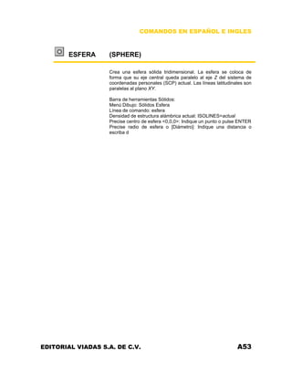 COMANDOS EN ESPAÑOL E INGLES
ESFERA (SPHERE)
Crea una esfera sólida tridimensional. La esfera se coloca de
forma que su eje central queda paralelo al eje Z del sistema de
coordenadas personales (SCP) actual. Las líneas latitudinales son
paralelas al plano XY.
Barra de herramientas Sólidos:
Menú Dibujo: Sólidos Esfera
Línea de comando: esfera
Densidad de estructura alámbrica actual: ISOLINES=actual
Precise centro de esfera <0,0,0>: Indique un punto o pulse ENTER
Precise radio de esfera o [Diámetro]: Indique una distancia o
escriba d
EDITORIAL VIADAS S.A. DE C.V. A53
 