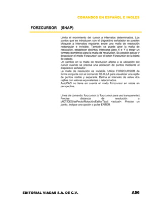 COMANDOS EN ESPAÑOL E INGLES
FORZCURSOR (SNAP)
Limita el movimiento del cursor a intervalos determinados. Los
puntos que se introducen con el dispositivo señalador se pueden
bloquear a intervalos regulares sobre una malla de resolución
rectangular e invisible. También se puede girar la malla de
resolución, establecer distintos intervalos para X e Y o elegir un
formato isométrico para la malla de resolución. Es posible activar y
desactivar el modo Forzcursor con el botón Forzcursor de la barra
de estado.
Un cambio en la malla de resolución afecta a la ubicación del
cursor cuando se precisa una ubicación de puntos mediante el
dispositivo señalador.
La malla de resolución es invisible. Utilice FORZCURSOR de
forma conjunta con el comando REJILLA para visualizar una rejilla
de puntos visible y separada. Defina el intervalo de estas dos
rejillas con valores equivalentes o relacionados.
AutoCAD no tiene en cuenta el modo Forzcursor en vistas en
perspectiva.
Línea de comando: forzcursor (o 'forzcursor para uso transparente)
Precise distancia de resolución o
[ACT/DES/asPecto/Rotación/Estilo/Tipo] <actual>: Precise un
punto, indique una opción o pulse ENTER
EDITORIAL VIADAS S.A. DE C.V. A56
 