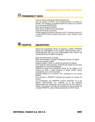 COMANDOS EN ESPAÑOL E INGLES
PRISMARECT (BOX)
Crea un prisma rectangular sólido tridimensional
Una vez creado un prisma, no es posible estirarlo ni cambiar su
tamaño. Sin embargo, es posible extrudir las caras de un prisma
con el comando EDITSOLIDO.
Barra de herramientas Sólidos:
Menú Dibujo: Sólidos Prisma rectangular
Línea de comando: prismarect
Precise esquina de prisma o [Centro] <0,0,0>: Precise un punto (1)
o pulse ENTER para la esquina del prisma, o bien, escriba c para
el centro
PROPFIS (MASSPROP)
Calcula las propiedades físicas de regiones o sólidos. PROPFIS
calcula las propiedades de los objetos bidimensionales (2D) y
tridimensionales (3D) que son fundamentales para analizar las
características de los objetos dibujados.
Barra de herramientas Consultar:
Menú Herramientas: Consultar Propiedades físicas y de región
Línea de comando: propfis
Designar objetos: Utilice un método de selección de objetos
Si se designan varias regiones, AutoCAD sólo acepta las que sean
coplanares con la primera designada.
PROPFIS muestra las propiedades físicas de los objetos en la
ventana de texto y luego pregunta si desea escribir dichas
propiedades en un archivo de texto.
¿Escribir análisis en un archivo? <N>: introduzca S o N o pulse
ENTER
Si se escribe s, PROPFIS solicitará que escriba un nombre de
archivo.
Las propiedades que PROPFIS muestra dependen de si los
objetos seleccionados son regiones (y si las regiones
seleccionadas son coplanares con el plano XY del SCP actual) o
sólidos. Para obtener una lista de los parámetros que controlan las
unidades PROPFIS, véase Cálculos basados en el SCP actual.
EDITORIAL VIADAS S.A. DE C.V. A80
 