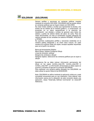 COMANDOS EN ESPAÑOL E INGLES
SOLDRAW (SOLDRAW)
Genera perfiles y secciones en ventanas gráficas creadas
mediante el comando SOLVIEW. SOLDRAW sólo se puede utilizar
en ventanas gráficas que se hayan creado con SOLVIEW.
Se crean líneas visibles y ocultas que representan la silueta y las
aristas de los sólidos de la ventana gráfica y, a continuación, se
proyectan en un plano perpendicular a la dirección de
visualización. Las siluetas y aristas se generan para todos los
sólidos y partes de sólidos detrás del plano de corte. Para las
vistas seccionadas, se crea un sombreado cruzado utilizando los
valores actuales de las variables de sistema HPNAME, HPSCALE
y HPANG.
Se suprimen cualesquiera perfiles y secciones existentes en la
ventana gráfica designada y se crean otros nuevos. En cada
ventana se inutilizan todas las capas, excepto aquellas requeridas
para ver el perfil o la sección.
Barra de herramientas Sólidos:
Menú Dibujo: Sólidos Configurar Dibujo
Línea de comando: soldraw
Designe las ventanas a dibujar:
Designar objetos: Seleccione las ventanas gráficas que se vayan a
dibujar
Advertencia No se debe colocar información permanente del
dibujo en las capas nombre_vista-VIS, nombre_vista-HID ni
nombre_vista-HAT. La información almacenada en estas capas se
suprime y actualiza al ejecutar el comando SOLDRAW.
Para deshacer una ventana gráfica dibujada con SOLDRAW, se
debe utilizar la opción Retorno de DESHACER.
Nota: SOLDRAW se define mediante la aplicación solids.arx y está
concebida únicamente para su uso interactivo. Para obtener más
información acerca de la utilización de este comando desde una
aplicación, véase "Externally Defined Commands" en AutoLISP
Reference.
EDITORIAL VIADAS S.A. DE C.V. A93
 