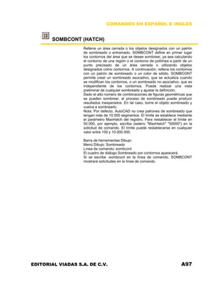 COMANDOS EN ESPAÑOL E INGLES
SOMBCONT (HATCH)
Rellena un área cerrada o los objetos designados con un patrón
de sombreado o entramado. SOMBCONT define en primer lugar
los contornos del área que se desee sombrear, ya sea calculando
el contorno de una región o el contorno de polilínea a partir de un
punto precisado de un área cerrada o utilizando objetos
designados como contornos. A continuación, rellena los contornos
con un patrón de sombreado o un color de sólido. SOMBCONT
permite crear un sombreado asociativo, que se actualiza cuando
se modifican los contornos, o un sombreado no asociativo, que es
independiente de los contornos. Puede realizar una vista
preliminar de cualquier sombreado y ajustar la definición.
Dado el alto número de combinaciones de figuras geométricas que
se pueden sombrear, el proceso de sombreado puede producir
resultados inesperados. En tal caso, borre el objeto sombreado y
vuelva a sombrearlo.
Nota: Por defecto, AutoCAD no crea patrones de sombreado que
tengan más de 10.000 segmentos. El límite se establece mediante
el parámetro MaxHatch del registro. Para restablecer el límite en
50.000, por ejemplo, escriba (setenv "MaxHatch" "50000") en la
solicitud de comando. El límite puede restablecerse en cualquier
valor entre 100 y 10.000.000.
Barra de herramientas Dibujo:
Menú Dibujo: Sombreado
Línea de comando: sombcont
El cuadro de diálogo Sombreado por contornos aparecerá.
Si se escribe -sombcont en la línea de comando, SOMBCONT
mostrará solicitudes en la línea de comando.
EDITORIAL VIADAS S.A. DE C.V. A97
 