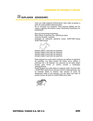 COMANDOS EN ESPAÑOL E INGLES
SUPLADOS (EDGESURF)
Crea una malla poligonal tridimensional. Esta malla se genera a
partir de cuatro perfiles tridimensionales.
Es un comando muy poderoso. Para mayores detalles vea los
vídeos y capítulos de nuestros cursos “Generando Superficies con
EDGESURF”.
Barra de herramientas Superficies:
Menú Dibujo: Superficies Sup. definida por lados
Línea de comando: suplados
Densidad de estructura alámbrica actual: SURFTAB1=actual
SURFTAB2=actual
Designe objeto 1 para lado de superficie:
Designe objeto 2 para lado de superficie:
Designe objeto 3 para lado de superficie:
Designe objeto 4 para lado de superficie:
Debe designar los cuatro lados contiguos que definen el segmento
de superficie. Los lados pueden ser líneas, arcos, splines, o
polilíneas 2D o 3D abiertas. Los extremos de los lados deben
tocarse para formar un camino cerrado y rectangular
topológicamente.
Puede designar los cuatro lados en cualquier orden. El primer lado
( SURFTAB1) determina la dirección M de la malla generada, que
se extiende desde el extremo más cercano al punto de
designación hasta el otro extremo. Los dos lados que tocan al
primero forman los lados N ( SURFTAB2) de la malla.
EDITORIAL VIADAS S.A. DE C.V. A99
 