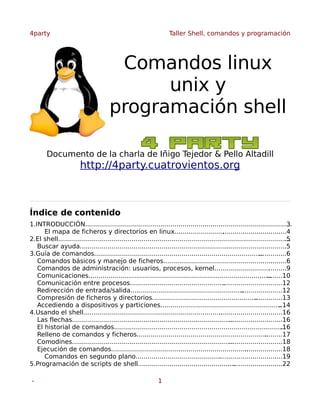 4party

Taller Shell, comandos y programación

Comandos linux
unix y
programación shell
Documento de la charla de Iñigo Tejedor & Pello Altadill

http://4party.cuatrovientos.org

Índice de contenido
1.INTRODUCCIÓN........................................................................................................
3
El mapa de ficheros y directorios en linux.........................
................................4
2.El shell.....................................................................................................................
.5
Buscar ayuda............................................................................
..............................5
3.Guía de comandos.....................................................................................
..............6
Comandos básicos y manejo de ficheros..............................................................6
.
Comandos de administración: usuarios, procesos, kernel............................ ........9
.
Comunicaciones............................................................................................
........10
Comunicación entre procesos.............................................................................12
.
Redirección de entrada/salida.........................................................
.....................12
Compresión de ficheros y directorios.....................................................
..............13
Accediendo a dispositivos y particiones.............................................................
..14
4.Usando el shell......................................................................
................................16
Las flechas.................................................................................
...........................16
El historial de comandos......................................................................................
.16
Relleno de comandos y ficheros..................................................................
.........17
Comodines.................................................................................
...........................18
Ejecución de comandos.....................................................................
...................18
Comandos en segundo plano..........................................................................19
.
5.Programación de scripts de shell.........................................................................22
.
-

1

 