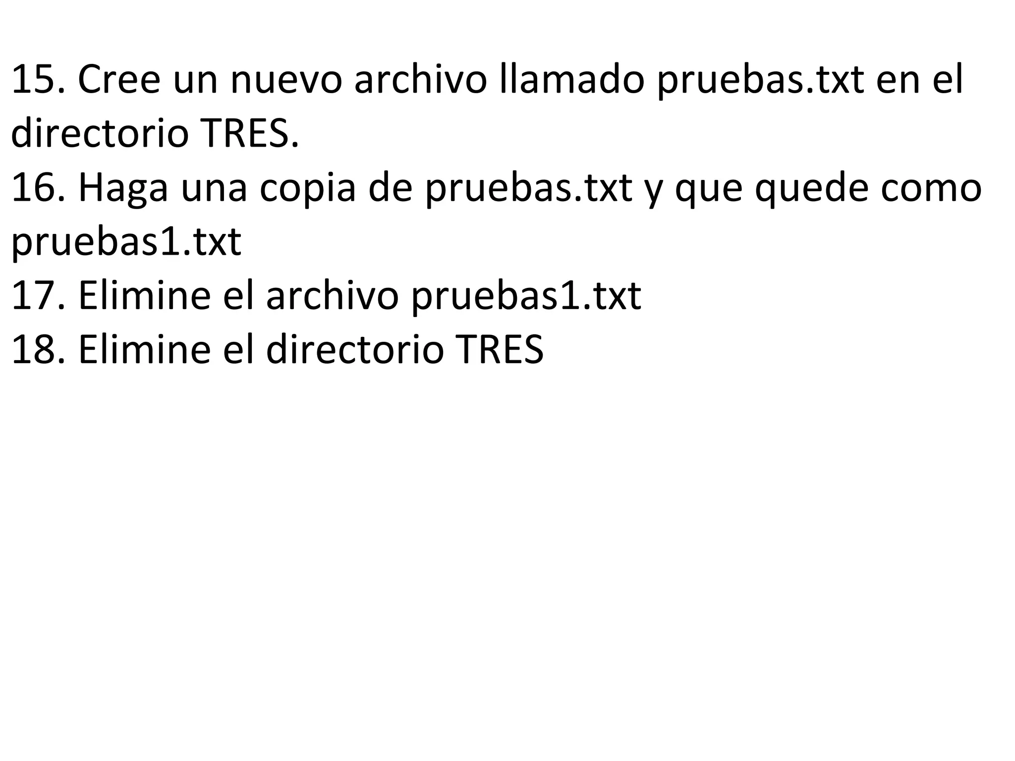 15. Cree un nuevo archivo llamado pruebas.txt en el
directorio TRES.
16. Haga una copia de pruebas.txt y que quede como
pruebas1.txt
17. Elimine el archivo pruebas1.txt
18. Elimine el directorio TRES
 