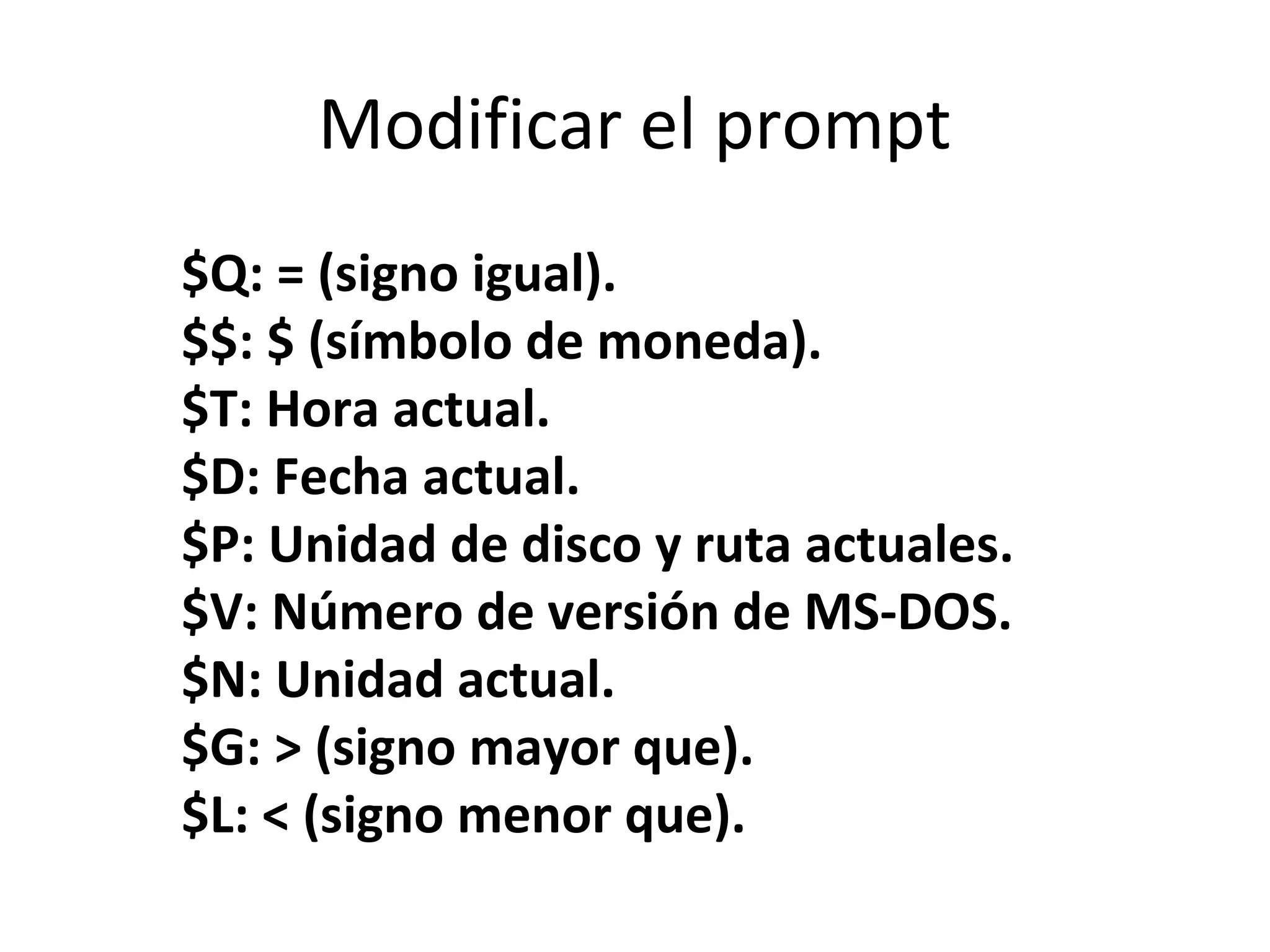 Modificar el prompt
$Q: = (signo igual).
$$: $ (símbolo de moneda).
$T: Hora actual.
$D: Fecha actual.
$P: Unidad de disco y ruta actuales.
$V: Número de versión de MS-DOS.
$N: Unidad actual.
$G: > (signo mayor que).
$L: < (signo menor que).
 
