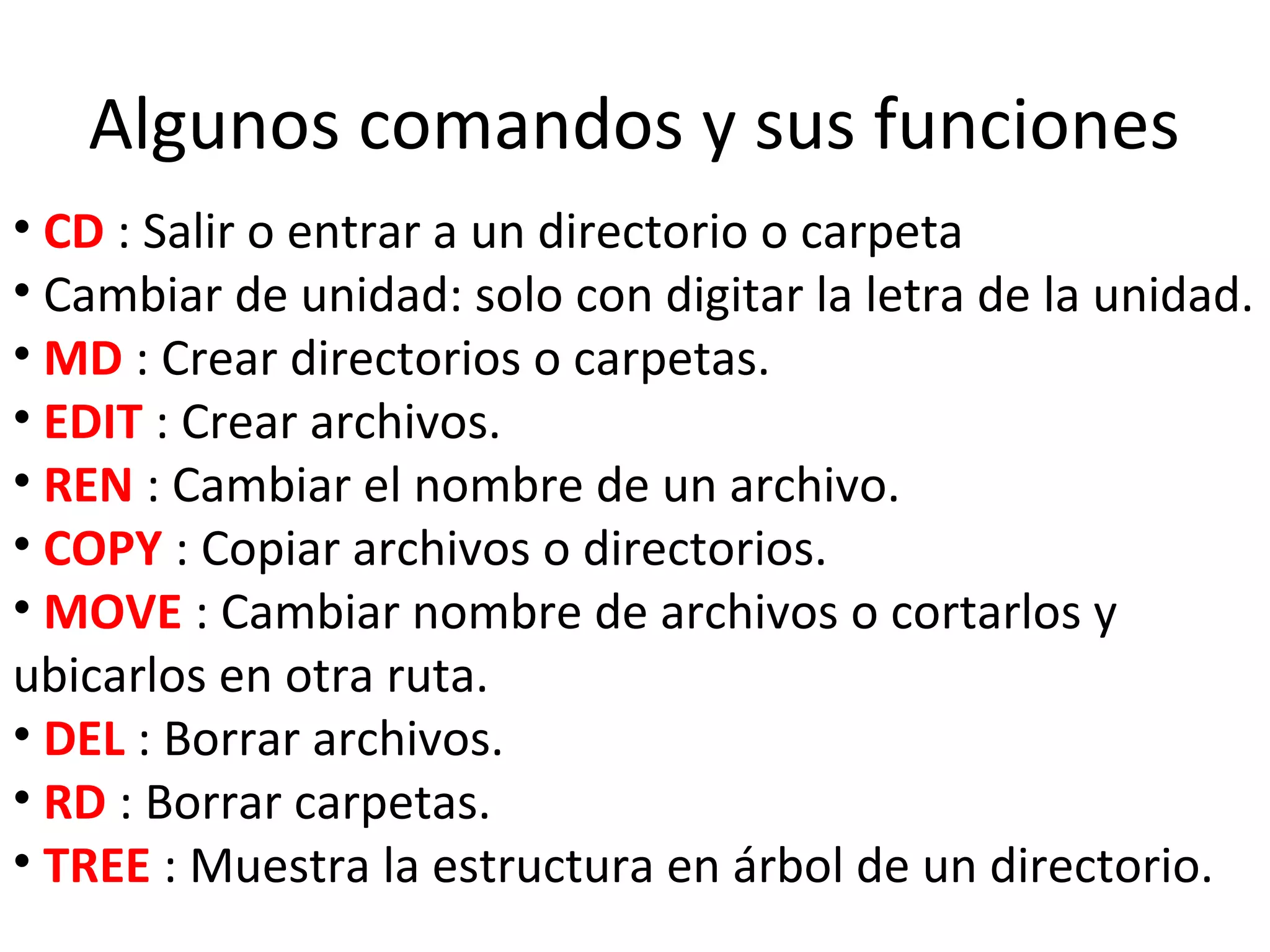 Algunos comandos y sus funciones
• CD : Salir o entrar a un directorio o carpeta
• Cambiar de unidad: solo con digitar la letra de la unidad.
• MD : Crear directorios o carpetas.
• EDIT : Crear archivos.
• REN : Cambiar el nombre de un archivo.
• COPY : Copiar archivos o directorios.
• MOVE : Cambiar nombre de archivos o cortarlos y
ubicarlos en otra ruta.
• DEL : Borrar archivos.
• RD : Borrar carpetas.
• TREE : Muestra la estructura en árbol de un directorio.
 