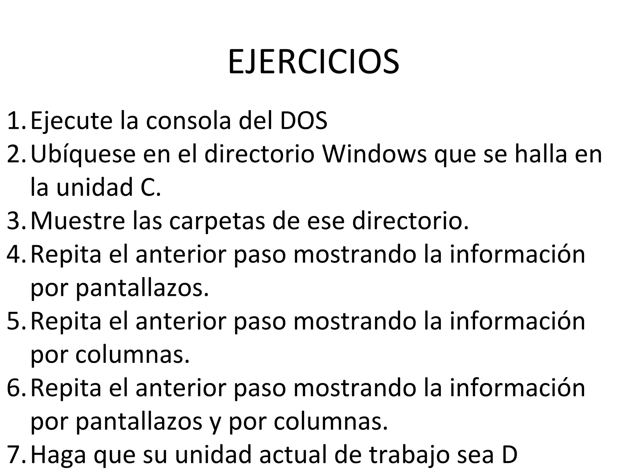 EJERCICIOS
1.Ejecute la consola del DOS
2.Ubíquese en el directorio Windows que se halla en
la unidad C.
3.Muestre las carpetas de ese directorio.
4.Repita el anterior paso mostrando la información
por pantallazos.
5.Repita el anterior paso mostrando la información
por columnas.
6.Repita el anterior paso mostrando la información
por pantallazos y por columnas.
7.Haga que su unidad actual de trabajo sea D
 