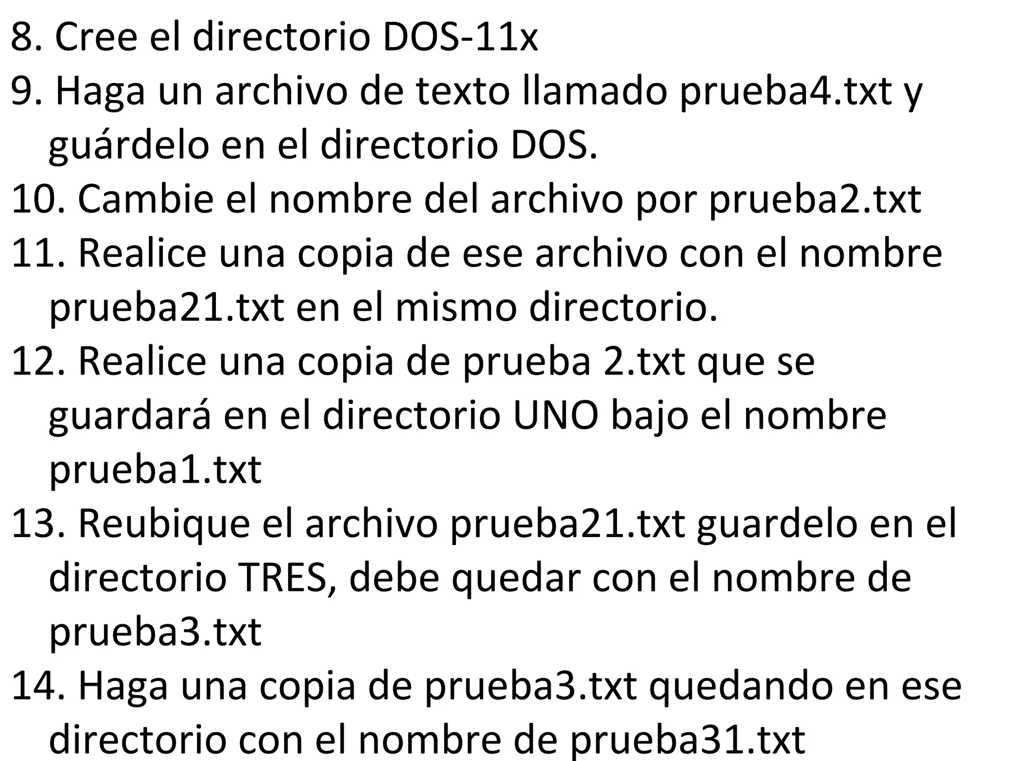 8. Cree el directorio DOS-11x
9. Haga un archivo de texto llamado prueba4.txt y
guárdelo en el directorio DOS.
10. Cambie el nombre del archivo por prueba2.txt
11. Realice una copia de ese archivo con el nombre
prueba21.txt en el mismo directorio.
12. Realice una copia de prueba 2.txt que se
guardará en el directorio UNO bajo el nombre
prueba1.txt
13. Reubique el archivo prueba21.txt guardelo en el
directorio TRES, debe quedar con el nombre de
prueba3.txt
14. Haga una copia de prueba3.txt quedando en ese
directorio con el nombre de prueba31.txt
 
