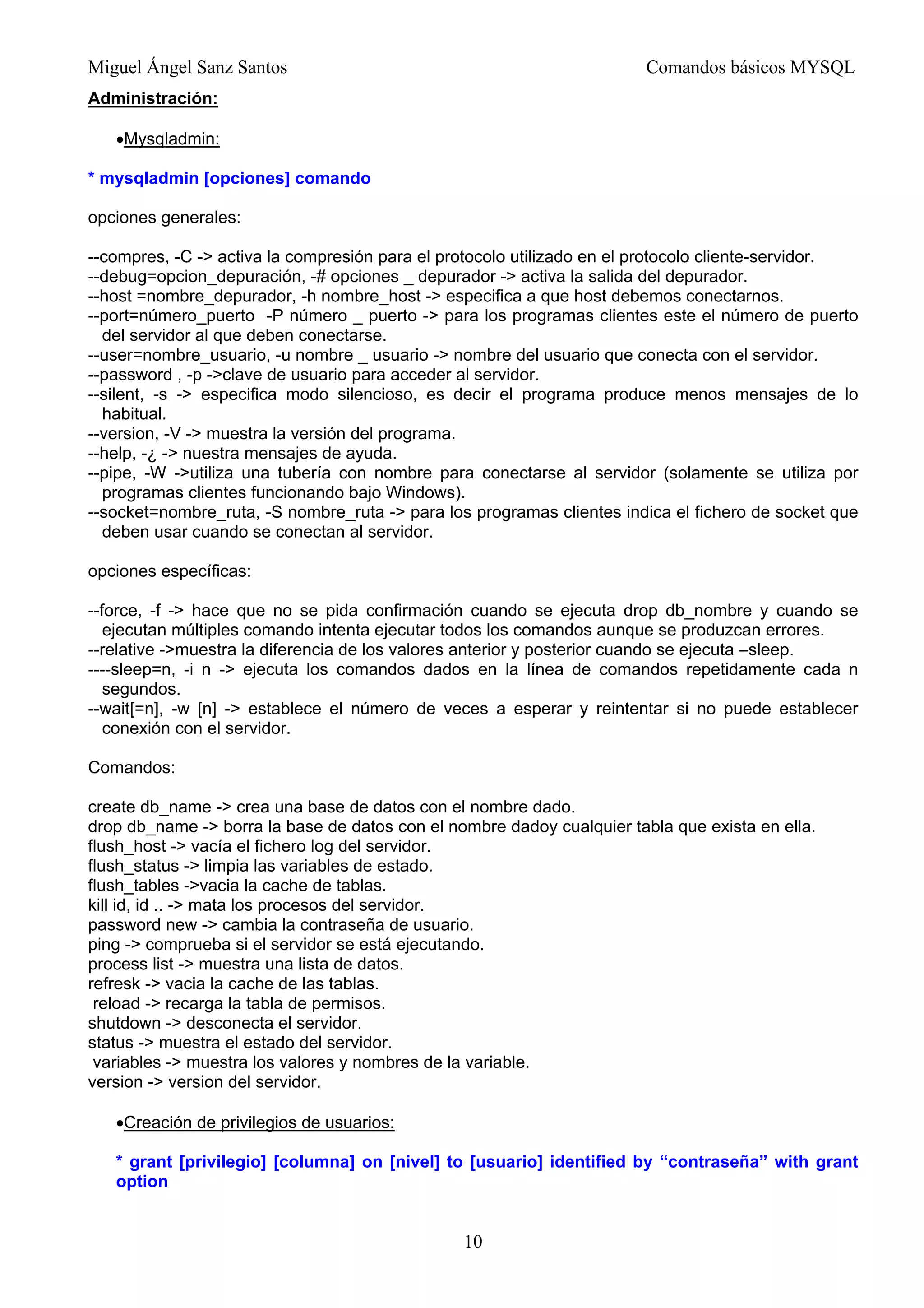 Miguel Ángel Sanz Santos Comandos básicos MYSQL
Administración:
•Mysqladmin:
* mysqladmin [opciones] comando
opciones generales:
--compres, -C -> activa la compresión para el protocolo utilizado en el protocolo cliente-servidor.
--debug=opcion_depuración, -# opciones _ depurador -> activa la salida del depurador.
--host =nombre_depurador, -h nombre_host -> especifica a que host debemos conectarnos.
--port=número_puerto -P número _ puerto -> para los programas clientes este el número de puerto
del servidor al que deben conectarse.
--user=nombre_usuario, -u nombre _ usuario -> nombre del usuario que conecta con el servidor.
--password , -p ->clave de usuario para acceder al servidor.
--silent, -s -> especifica modo silencioso, es decir el programa produce menos mensajes de lo
habitual.
--version, -V -> muestra la versión del programa.
--help, -¿ -> nuestra mensajes de ayuda.
--pipe, -W ->utiliza una tubería con nombre para conectarse al servidor (solamente se utiliza por
programas clientes funcionando bajo Windows).
--socket=nombre_ruta, -S nombre_ruta -> para los programas clientes indica el fichero de socket que
deben usar cuando se conectan al servidor.
opciones específicas:
--force, -f -> hace que no se pida confirmación cuando se ejecuta drop db_nombre y cuando se
ejecutan múltiples comando intenta ejecutar todos los comandos aunque se produzcan errores.
--relative ->muestra la diferencia de los valores anterior y posterior cuando se ejecuta –sleep.
----sleep=n, -i n -> ejecuta los comandos dados en la línea de comandos repetidamente cada n
segundos.
--wait[=n], -w [n] -> establece el número de veces a esperar y reintentar si no puede establecer
conexión con el servidor.
Comandos:
create db_name -> crea una base de datos con el nombre dado.
drop db_name -> borra la base de datos con el nombre dadoy cualquier tabla que exista en ella.
flush_host -> vacía el fichero log del servidor.
flush_status -> limpia las variables de estado.
flush_tables ->vacia la cache de tablas.
kill id, id .. -> mata los procesos del servidor.
password new -> cambia la contraseña de usuario.
ping -> comprueba si el servidor se está ejecutando.
process list -> muestra una lista de datos.
refresk -> vacia la cache de las tablas.
reload -> recarga la tabla de permisos.
shutdown -> desconecta el servidor.
status -> muestra el estado del servidor.
variables -> muestra los valores y nombres de la variable.
version -> version del servidor.
•Creación de privilegios de usuarios:
* grant [privilegio] [columna] on [nivel] to [usuario] identified by “contraseña” with grant
option
10
 