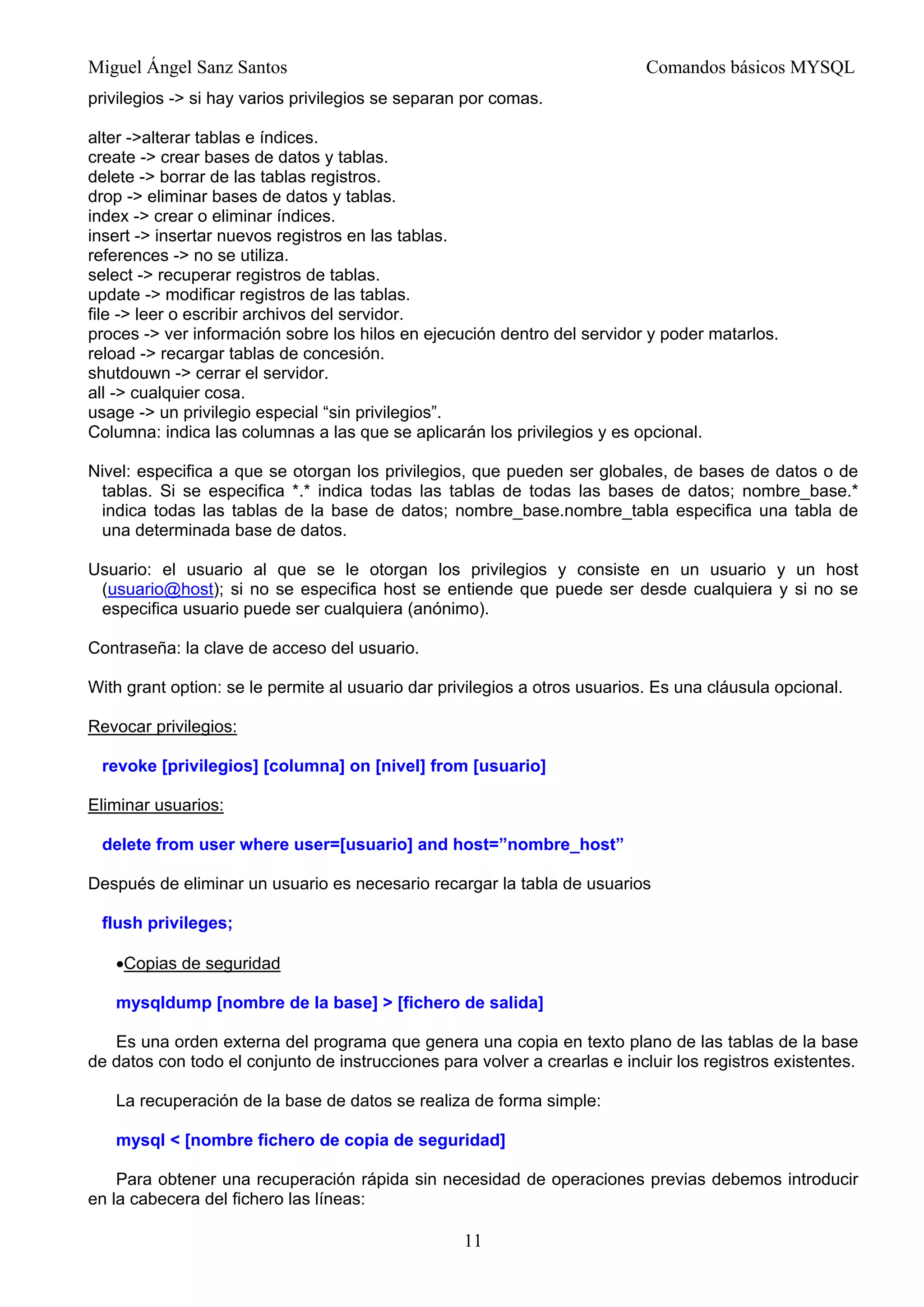 Miguel Ángel Sanz Santos Comandos básicos MYSQL
privilegios -> si hay varios privilegios se separan por comas.
alter ->alterar tablas e índices.
create -> crear bases de datos y tablas.
delete -> borrar de las tablas registros.
drop -> eliminar bases de datos y tablas.
index -> crear o eliminar índices.
insert -> insertar nuevos registros en las tablas.
references -> no se utiliza.
select -> recuperar registros de tablas.
update -> modificar registros de las tablas.
file -> leer o escribir archivos del servidor.
proces -> ver información sobre los hilos en ejecución dentro del servidor y poder matarlos.
reload -> recargar tablas de concesión.
shutdouwn -> cerrar el servidor.
all -> cualquier cosa.
usage -> un privilegio especial “sin privilegios”.
Columna: indica las columnas a las que se aplicarán los privilegios y es opcional.
Nivel: especifica a que se otorgan los privilegios, que pueden ser globales, de bases de datos o de
tablas. Si se especifica *.* indica todas las tablas de todas las bases de datos; nombre_base.*
indica todas las tablas de la base de datos; nombre_base.nombre_tabla especifica una tabla de
una determinada base de datos.
Usuario: el usuario al que se le otorgan los privilegios y consiste en un usuario y un host
(usuario@host); si no se especifica host se entiende que puede ser desde cualquiera y si no se
especifica usuario puede ser cualquiera (anónimo).
Contraseña: la clave de acceso del usuario.
With grant option: se le permite al usuario dar privilegios a otros usuarios. Es una cláusula opcional.
Revocar privilegios:
revoke [privilegios] [columna] on [nivel] from [usuario]
Eliminar usuarios:
delete from user where user=[usuario] and host=”nombre_host”
Después de eliminar un usuario es necesario recargar la tabla de usuarios
flush privileges;
•Copias de seguridad
mysqldump [nombre de la base] > [fichero de salida]
Es una orden externa del programa que genera una copia en texto plano de las tablas de la base
de datos con todo el conjunto de instrucciones para volver a crearlas e incluir los registros existentes.
La recuperación de la base de datos se realiza de forma simple:
mysql < [nombre fichero de copia de seguridad]
Para obtener una recuperación rápida sin necesidad de operaciones previas debemos introducir
en la cabecera del fichero las líneas:
11
 