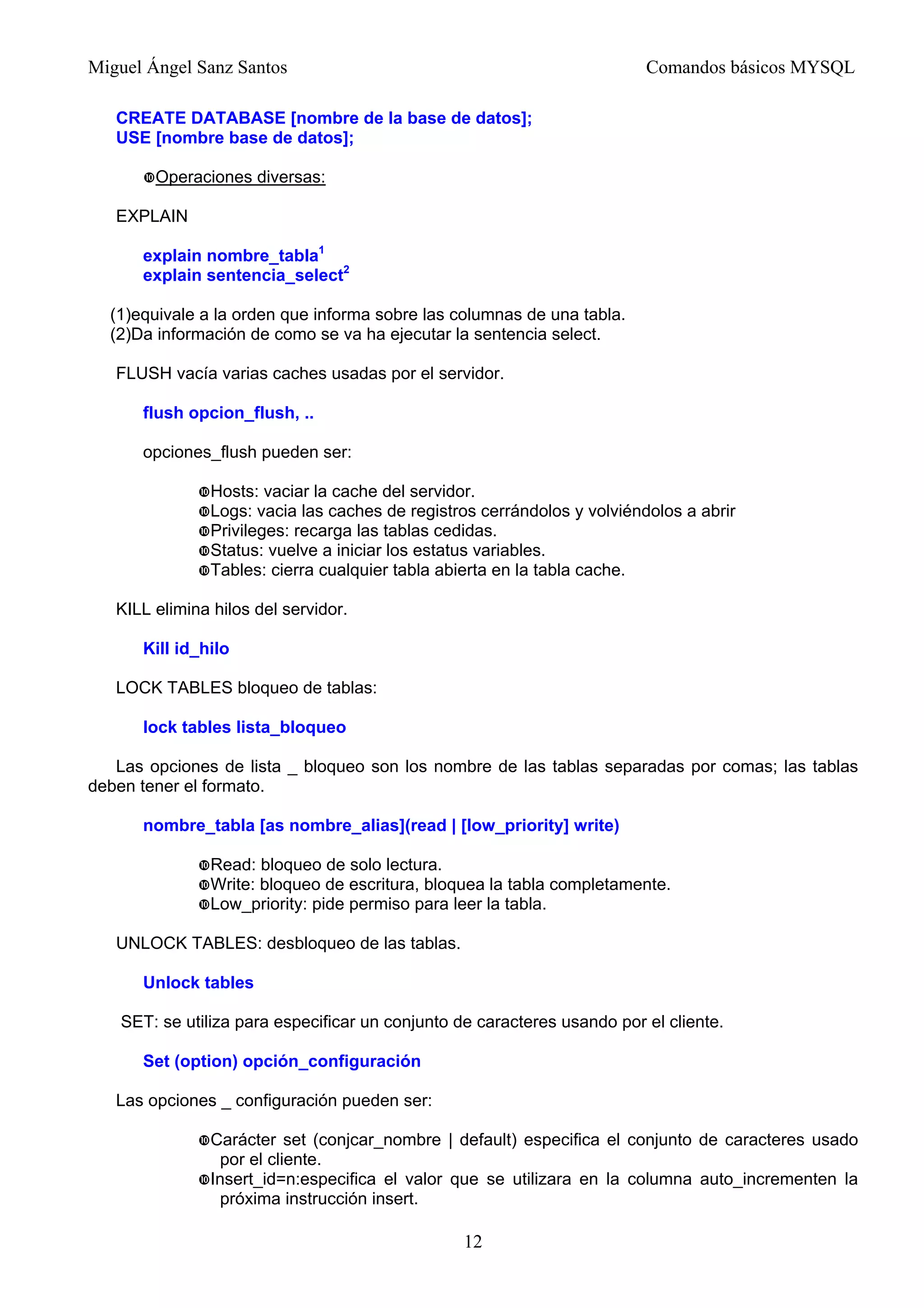 Miguel Ángel Sanz Santos Comandos básicos MYSQL
CREATE DATABASE [nombre de la base de datos];
USE [nombre base de datos];
Operaciones diversas:
EXPLAIN
explain nombre_tabla1
explain sentencia_select2
(1)equivale a la orden que informa sobre las columnas de una tabla.
(2)Da información de como se va ha ejecutar la sentencia select.
FLUSH vacía varias caches usadas por el servidor.
flush opcion_flush, ..
opciones_flush pueden ser:
Hosts: vaciar la cache del servidor.
Logs: vacia las caches de registros cerrándolos y volviéndolos a abrir
Privileges: recarga las tablas cedidas.
Status: vuelve a iniciar los estatus variables.
Tables: cierra cualquier tabla abierta en la tabla cache.
KILL elimina hilos del servidor.
Kill id_hilo
LOCK TABLES bloqueo de tablas:
lock tables lista_bloqueo
Las opciones de lista _ bloqueo son los nombre de las tablas separadas por comas; las tablas
deben tener el formato.
nombre_tabla [as nombre_alias](read | [low_priority] write)
Read: bloqueo de solo lectura.
Write: bloqueo de escritura, bloquea la tabla completamente.
Low_priority: pide permiso para leer la tabla.
UNLOCK TABLES: desbloqueo de las tablas.
Unlock tables
SET: se utiliza para especificar un conjunto de caracteres usando por el cliente.
Set (option) opción_configuración
Las opciones _ configuración pueden ser:
Carácter set (conjcar_nombre | default) especifica el conjunto de caracteres usado
por el cliente.
Insert_id=n:especifica el valor que se utilizara en la columna auto_incrementen la
próxima instrucción insert.
12
 