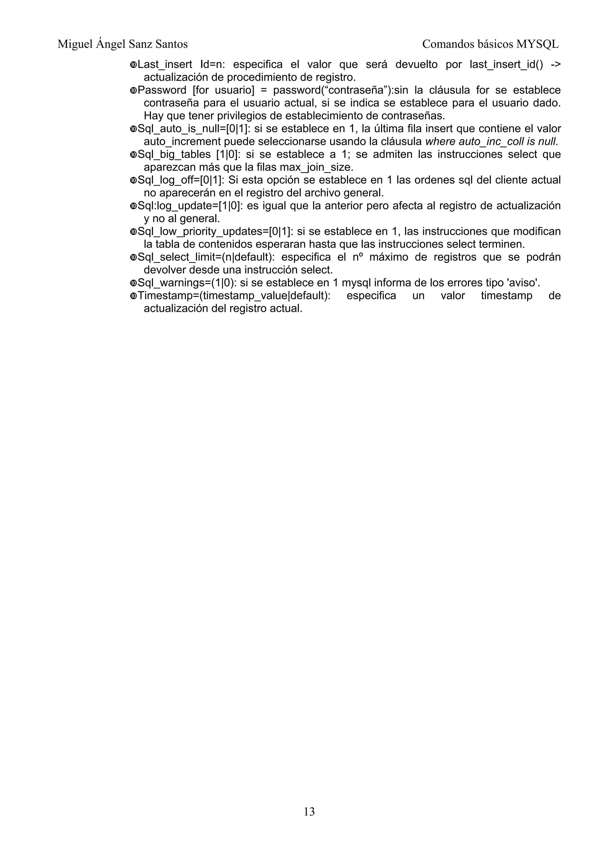 Miguel Ángel Sanz Santos Comandos básicos MYSQL
13
Last_insert Id=n: especifica el valor que será devuelto por last_insert_id() ->
actualización de procedimiento de registro.
Password [for usuario] = password(“contraseña”):sin la cláusula for se establece
contraseña para el usuario actual, si se indica se establece para el usuario dado.
Hay que tener privilegios de establecimiento de contraseñas.
Sql_auto_is_null=[0|1]: si se establece en 1, la última fila insert que contiene el valor
auto_increment puede seleccionarse usando la cláusula where auto_inc_coll is null.
Sql_big_tables [1|0]: si se establece a 1; se admiten las instrucciones select que
aparezcan más que la filas max_join_size.
Sql_log_off=[0|1]: Si esta opción se establece en 1 las ordenes sql del cliente actual
no aparecerán en el registro del archivo general.
Sql:log_update=[1|0]: es igual que la anterior pero afecta al registro de actualización
y no al general.
Sql_low_priority_updates=[0|1]: si se establece en 1, las instrucciones que modifican
la tabla de contenidos esperaran hasta que las instrucciones select terminen.
Sql_select_limit=(n|default): especifica el nº máximo de registros que se podrán
devolver desde una instrucción select.
Sql_warnings=(1|0): si se establece en 1 mysql informa de los errores tipo 'aviso'.
Timestamp=(timestamp_value|default): especifica un valor timestamp de
actualización del registro actual.
 
