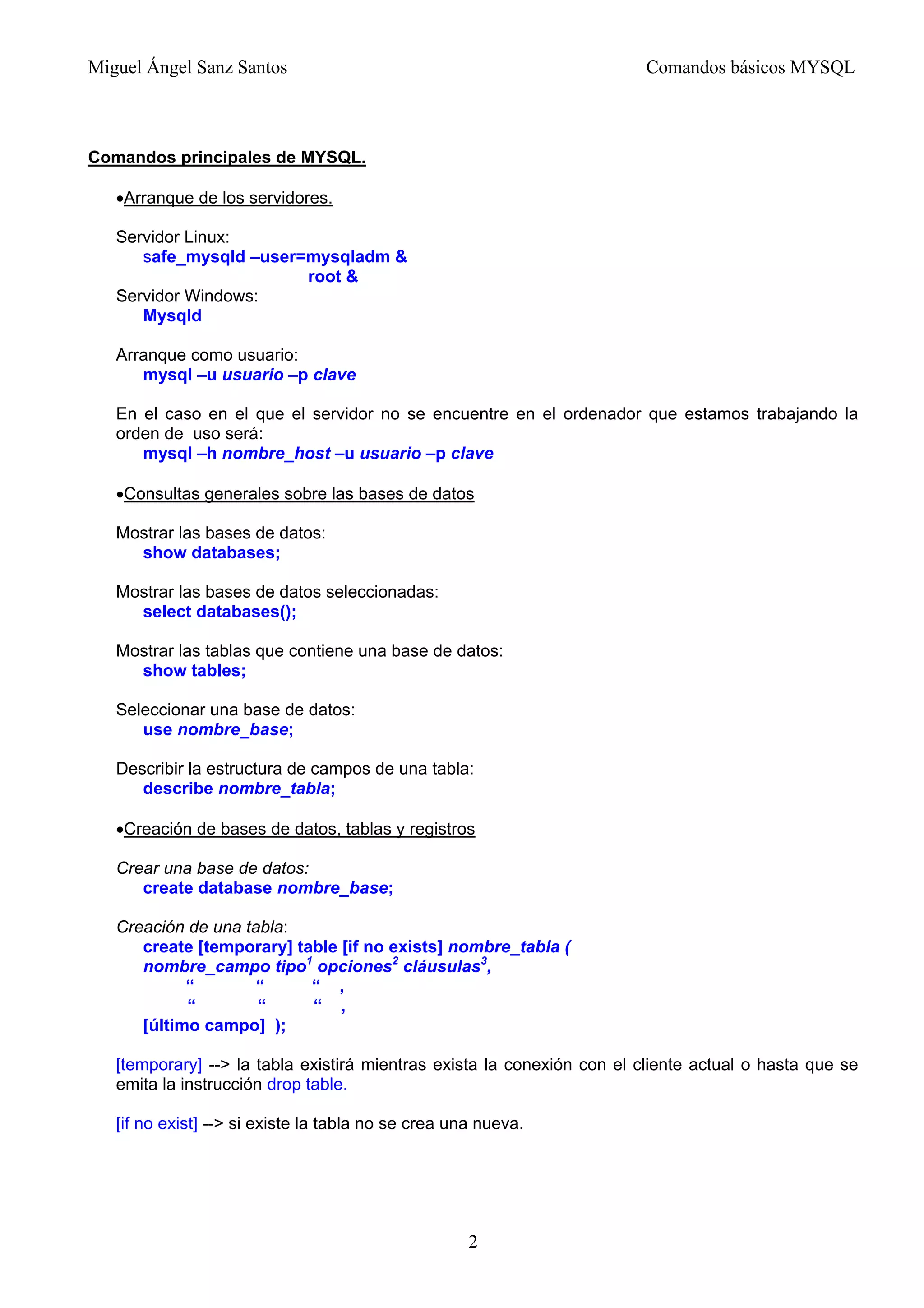 Miguel Ángel Sanz Santos Comandos básicos MYSQL
Comandos principales de MYSQL.
•Arranque de los servidores.
Servidor Linux:
safe_mysqld –user=mysqladm &
root &
Servidor Windows:
Mysqld
Arranque como usuario:
mysql –u usuario –p clave
En el caso en el que el servidor no se encuentre en el ordenador que estamos trabajando la
orden de uso será:
mysql –h nombre_host –u usuario –p clave
•Consultas generales sobre las bases de datos
Mostrar las bases de datos:
show databases;
Mostrar las bases de datos seleccionadas:
select databases();
Mostrar las tablas que contiene una base de datos:
show tables;
Seleccionar una base de datos:
use nombre_base;
Describir la estructura de campos de una tabla:
describe nombre_tabla;
•Creación de bases de datos, tablas y registros
Crear una base de datos:
create database nombre_base;
Creación de una tabla:
create [temporary] table [if no exists] nombre_tabla (
nombre_campo tipo1
opciones2
cláusulas3
,
“ “ “ ,
“ “ “ ,
[último campo] );
[temporary] --> la tabla existirá mientras exista la conexión con el cliente actual o hasta que se
emita la instrucción drop table.
[if no exist] --> si existe la tabla no se crea una nueva.
2
 