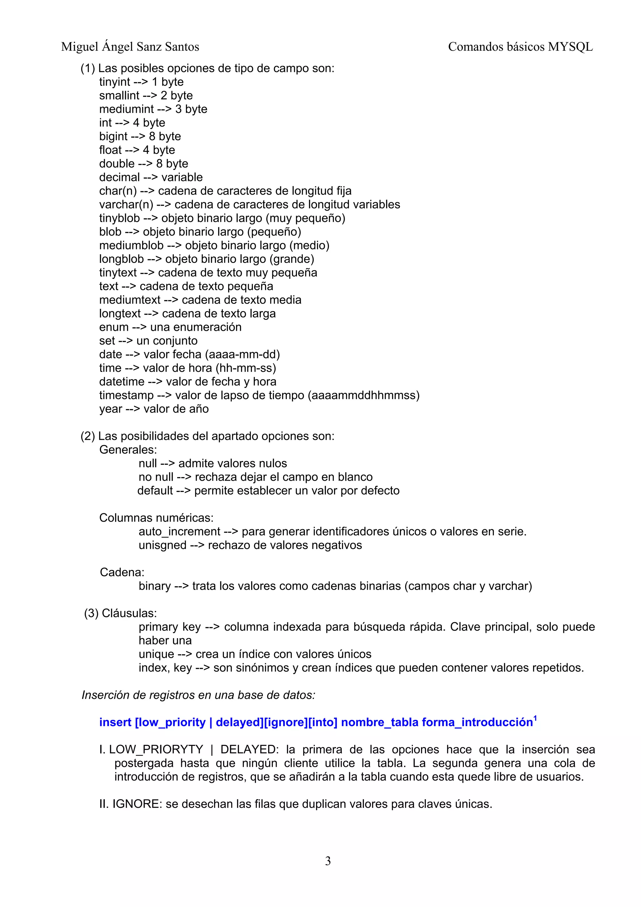 Miguel Ángel Sanz Santos Comandos básicos MYSQL
(1) Las posibles opciones de tipo de campo son:
tinyint --> 1 byte
smallint --> 2 byte
mediumint --> 3 byte
int --> 4 byte
bigint --> 8 byte
float --> 4 byte
double --> 8 byte
decimal --> variable
char(n) --> cadena de caracteres de longitud fija
varchar(n) --> cadena de caracteres de longitud variables
tinyblob --> objeto binario largo (muy pequeño)
blob --> objeto binario largo (pequeño)
mediumblob --> objeto binario largo (medio)
longblob --> objeto binario largo (grande)
tinytext --> cadena de texto muy pequeña
text --> cadena de texto pequeña
mediumtext --> cadena de texto media
longtext --> cadena de texto larga
enum --> una enumeración
set --> un conjunto
date --> valor fecha (aaaa-mm-dd)
time --> valor de hora (hh-mm-ss)
datetime --> valor de fecha y hora
timestamp --> valor de lapso de tiempo (aaaammddhhmmss)
year --> valor de año
(2) Las posibilidades del apartado opciones son:
Generales:
null --> admite valores nulos
no null --> rechaza dejar el campo en blanco
default --> permite establecer un valor por defecto
Columnas numéricas:
auto_increment --> para generar identificadores únicos o valores en serie.
unisgned --> rechazo de valores negativos
Cadena:
binary --> trata los valores como cadenas binarias (campos char y varchar)
(3) Cláusulas:
primary key --> columna indexada para búsqueda rápida. Clave principal, solo puede
haber una
unique --> crea un índice con valores únicos
index, key --> son sinónimos y crean índices que pueden contener valores repetidos.
Inserción de registros en una base de datos:
insert [low_priority | delayed][ignore][into] nombre_tabla forma_introducción1
I. LOW_PRIORYTY | DELAYED: la primera de las opciones hace que la inserción sea
postergada hasta que ningún cliente utilice la tabla. La segunda genera una cola de
introducción de registros, que se añadirán a la tabla cuando esta quede libre de usuarios.
II. IGNORE: se desechan las filas que duplican valores para claves únicas.
3
 