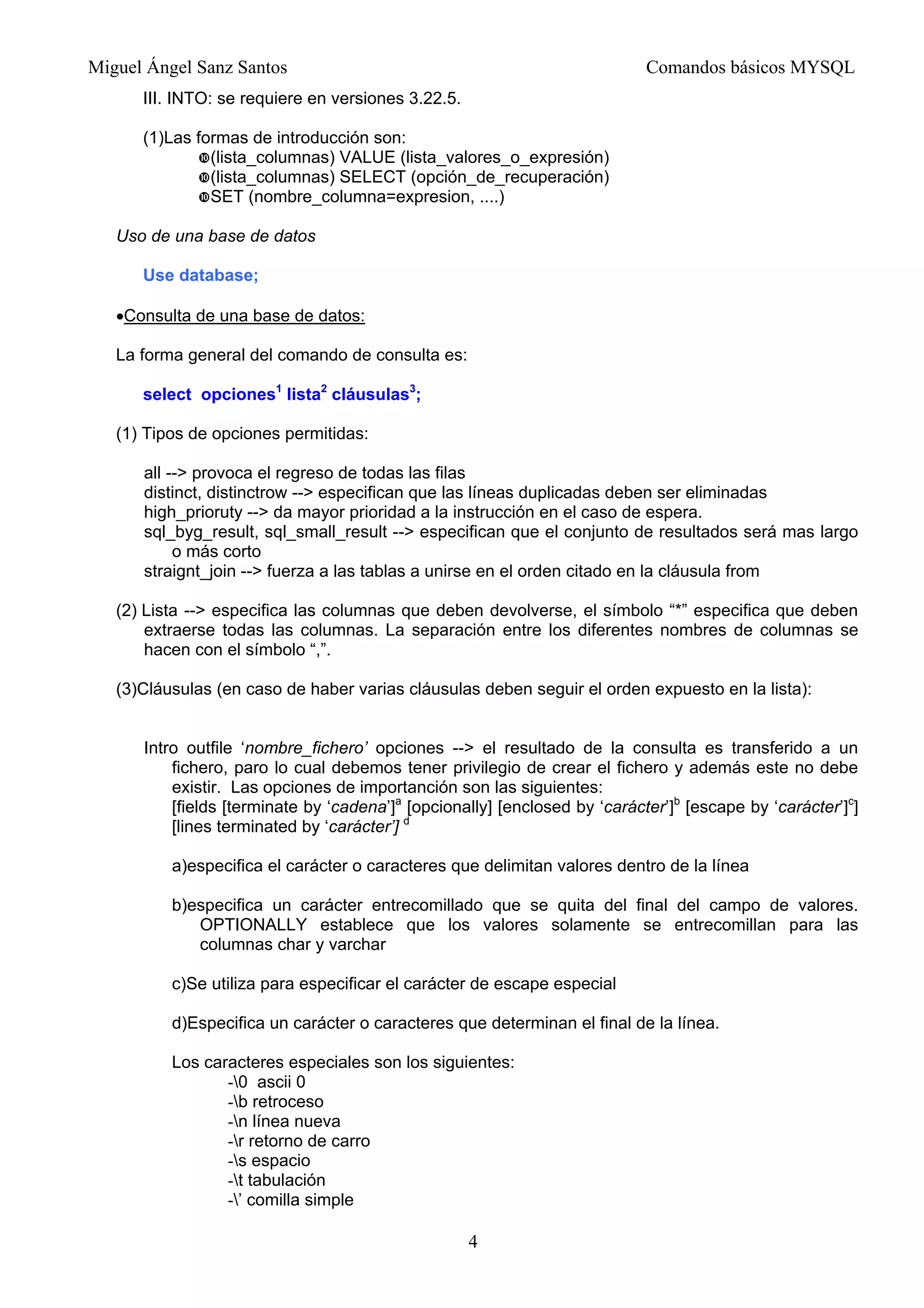Miguel Ángel Sanz Santos Comandos básicos MYSQL
III. INTO: se requiere en versiones 3.22.5.
(1)Las formas de introducción son:
(lista_columnas) VALUE (lista_valores_o_expresión)
(lista_columnas) SELECT (opción_de_recuperación)
SET (nombre_columna=expresion, ....)
Uso de una base de datos
Use database;
•Consulta de una base de datos:
La forma general del comando de consulta es:
select opciones1
lista2
cláusulas3
;
(1) Tipos de opciones permitidas:
all --> provoca el regreso de todas las filas
distinct, distinctrow --> especifican que las líneas duplicadas deben ser eliminadas
high_prioruty --> da mayor prioridad a la instrucción en el caso de espera.
sql_byg_result, sql_small_result --> especifican que el conjunto de resultados será mas largo
o más corto
straignt_join --> fuerza a las tablas a unirse en el orden citado en la cláusula from
(2) Lista --> especifica las columnas que deben devolverse, el símbolo “*” especifica que deben
extraerse todas las columnas. La separación entre los diferentes nombres de columnas se
hacen con el símbolo “,”.
(3)Cláusulas (en caso de haber varias cláusulas deben seguir el orden expuesto en la lista):
Intro outfile ‘nombre_fichero’ opciones --> el resultado de la consulta es transferido a un
fichero, paro lo cual debemos tener privilegio de crear el fichero y además este no debe
existir. Las opciones de importanción son las siguientes:
[fields [terminate by ‘cadena’]a
[opcionally] [enclosed by ‘carácter’]b
[escape by ‘carácter’]c
]
[lines terminated by ‘carácter’] d
a)especifica el carácter o caracteres que delimitan valores dentro de la línea
b)especifica un carácter entrecomillado que se quita del final del campo de valores.
OPTIONALLY establece que los valores solamente se entrecomillan para las
columnas char y varchar
c)Se utiliza para especificar el carácter de escape especial
d)Especifica un carácter o caracteres que determinan el final de la línea.
Los caracteres especiales son los siguientes:
-0 ascii 0
-b retroceso
-n línea nueva
-r retorno de carro
-s espacio
-t tabulación
-’ comilla simple
4
 