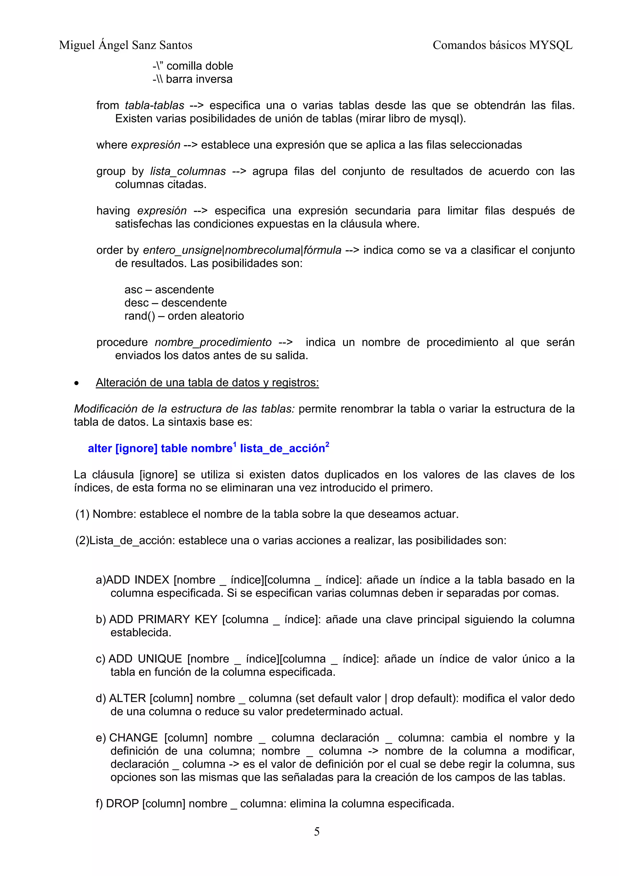 Miguel Ángel Sanz Santos Comandos básicos MYSQL
-” comilla doble
- barra inversa
from tabla-tablas --> especifica una o varias tablas desde las que se obtendrán las filas.
Existen varias posibilidades de unión de tablas (mirar libro de mysql).
where expresión --> establece una expresión que se aplica a las filas seleccionadas
group by lista_columnas --> agrupa filas del conjunto de resultados de acuerdo con las
columnas citadas.
having expresión --> especifica una expresión secundaria para limitar filas después de
satisfechas las condiciones expuestas en la cláusula where.
order by entero_unsigne|nombrecoluma|fórmula --> indica como se va a clasificar el conjunto
de resultados. Las posibilidades son:
asc – ascendente
desc – descendente
rand() – orden aleatorio
procedure nombre_procedimiento --> indica un nombre de procedimiento al que serán
enviados los datos antes de su salida.
• Alteración de una tabla de datos y registros:
Modificación de la estructura de las tablas: permite renombrar la tabla o variar la estructura de la
tabla de datos. La sintaxis base es:
alter [ignore] table nombre1
lista_de_acción2
La cláusula [ignore] se utiliza si existen datos duplicados en los valores de las claves de los
índices, de esta forma no se eliminaran una vez introducido el primero.
(1) Nombre: establece el nombre de la tabla sobre la que deseamos actuar.
(2)Lista_de_acción: establece una o varias acciones a realizar, las posibilidades son:
a)ADD INDEX [nombre _ índice][columna _ índice]: añade un índice a la tabla basado en la
columna especificada. Si se especifican varias columnas deben ir separadas por comas.
b) ADD PRIMARY KEY [columna _ índice]: añade una clave principal siguiendo la columna
establecida.
c) ADD UNIQUE [nombre _ índice][columna _ índice]: añade un índice de valor único a la
tabla en función de la columna especificada.
d) ALTER [column] nombre _ columna (set default valor | drop default): modifica el valor dedo
de una columna o reduce su valor predeterminado actual.
e) CHANGE [column] nombre _ columna declaración _ columna: cambia el nombre y la
definición de una columna; nombre _ columna -> nombre de la columna a modificar,
declaración _ columna -> es el valor de definición por el cual se debe regir la columna, sus
opciones son las mismas que las señaladas para la creación de los campos de las tablas.
f) DROP [column] nombre _ columna: elimina la columna especificada.
5
 