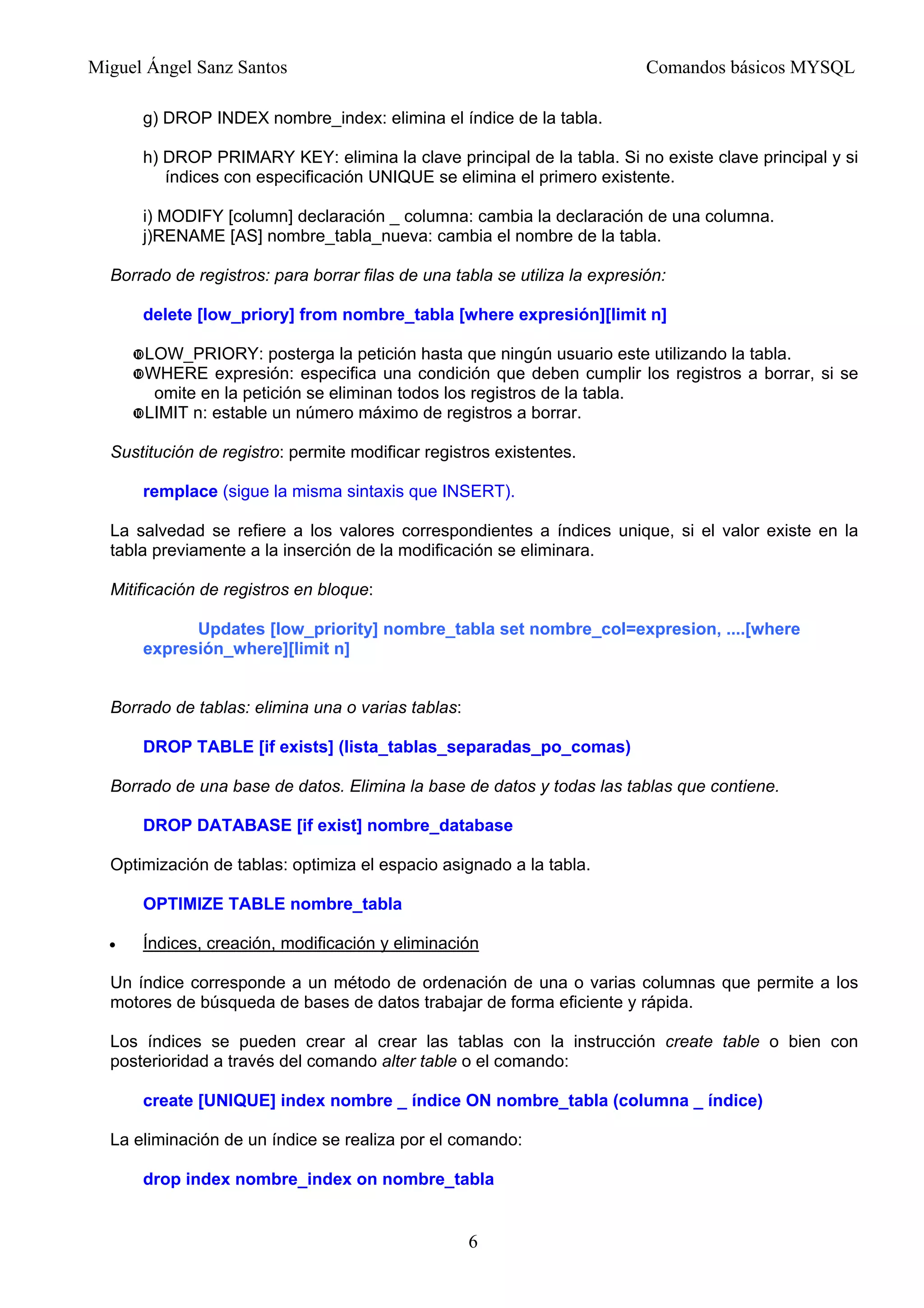 Miguel Ángel Sanz Santos Comandos básicos MYSQL
g) DROP INDEX nombre_index: elimina el índice de la tabla.
h) DROP PRIMARY KEY: elimina la clave principal de la tabla. Si no existe clave principal y si
índices con especificación UNIQUE se elimina el primero existente.
i) MODIFY [column] declaración _ columna: cambia la declaración de una columna.
j)RENAME [AS] nombre_tabla_nueva: cambia el nombre de la tabla.
Borrado de registros: para borrar filas de una tabla se utiliza la expresión:
delete [low_priory] from nombre_tabla [where expresión][limit n]
LOW_PRIORY: posterga la petición hasta que ningún usuario este utilizando la tabla.
WHERE expresión: especifica una condición que deben cumplir los registros a borrar, si se
omite en la petición se eliminan todos los registros de la tabla.
LIMIT n: estable un número máximo de registros a borrar.
Sustitución de registro: permite modificar registros existentes.
remplace (sigue la misma sintaxis que INSERT).
La salvedad se refiere a los valores correspondientes a índices unique, si el valor existe en la
tabla previamente a la inserción de la modificación se eliminara.
Mitificación de registros en bloque:
Updates [low_priority] nombre_tabla set nombre_col=expresion, ....[where
expresión_where][limit n]
Borrado de tablas: elimina una o varias tablas:
DROP TABLE [if exists] (lista_tablas_separadas_po_comas)
Borrado de una base de datos. Elimina la base de datos y todas las tablas que contiene.
DROP DATABASE [if exist] nombre_database
Optimización de tablas: optimiza el espacio asignado a la tabla.
OPTIMIZE TABLE nombre_tabla
• Índices, creación, modificación y eliminación
Un índice corresponde a un método de ordenación de una o varias columnas que permite a los
motores de búsqueda de bases de datos trabajar de forma eficiente y rápida.
Los índices se pueden crear al crear las tablas con la instrucción create table o bien con
posterioridad a través del comando alter table o el comando:
create [UNIQUE] index nombre _ índice ON nombre_tabla (columna _ índice)
La eliminación de un índice se realiza por el comando:
drop index nombre_index on nombre_tabla
6
 