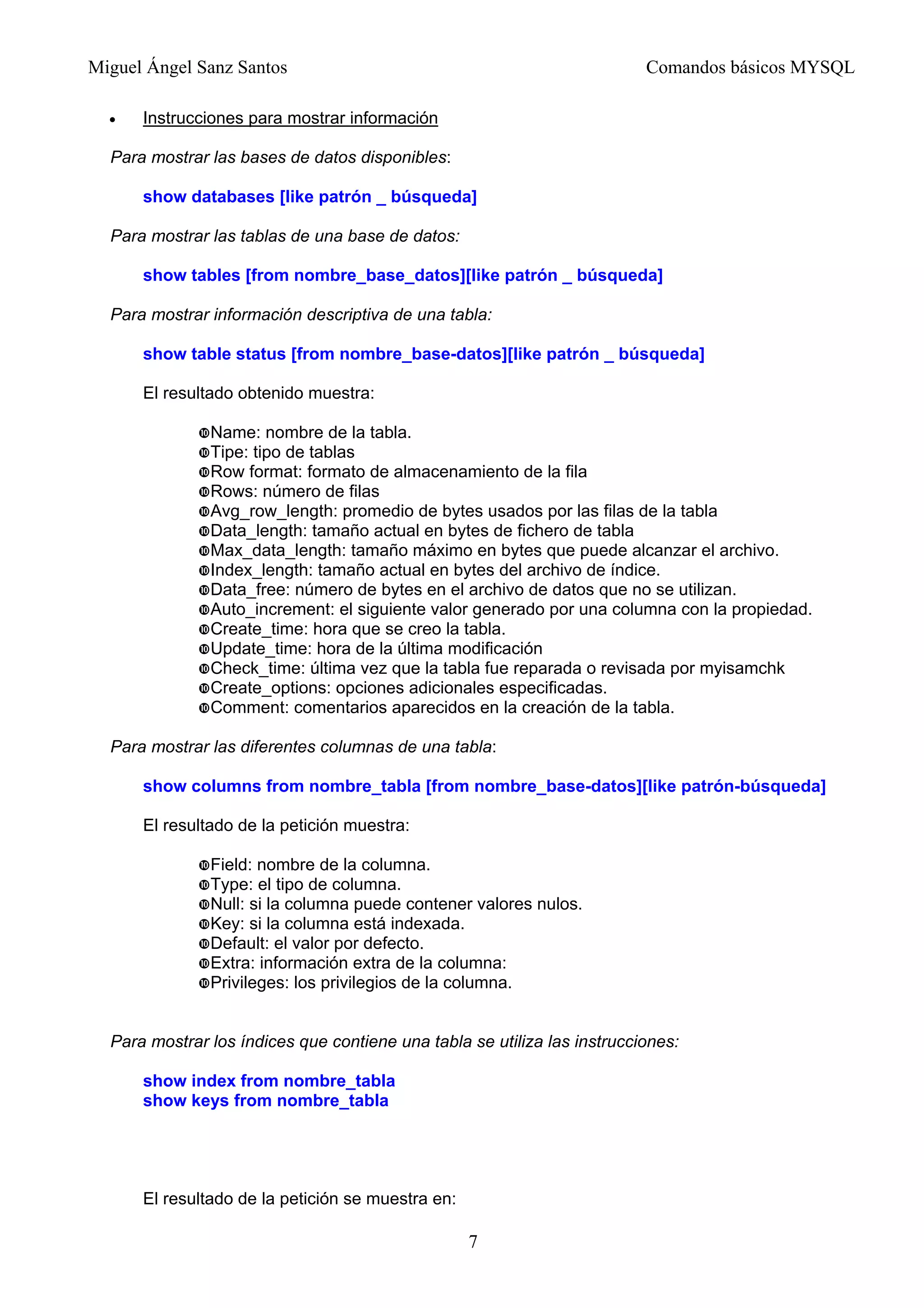 Miguel Ángel Sanz Santos Comandos básicos MYSQL
• Instrucciones para mostrar información
Para mostrar las bases de datos disponibles:
show databases [like patrón _ búsqueda]
Para mostrar las tablas de una base de datos:
show tables [from nombre_base_datos][like patrón _ búsqueda]
Para mostrar información descriptiva de una tabla:
show table status [from nombre_base-datos][like patrón _ búsqueda]
El resultado obtenido muestra:
Name: nombre de la tabla.
Tipe: tipo de tablas
Row format: formato de almacenamiento de la fila
Rows: número de filas
Avg_row_length: promedio de bytes usados por las filas de la tabla
Data_length: tamaño actual en bytes de fichero de tabla
Max_data_length: tamaño máximo en bytes que puede alcanzar el archivo.
Index_length: tamaño actual en bytes del archivo de índice.
Data_free: número de bytes en el archivo de datos que no se utilizan.
Auto_increment: el siguiente valor generado por una columna con la propiedad.
Create_time: hora que se creo la tabla.
Update_time: hora de la última modificación
Check_time: última vez que la tabla fue reparada o revisada por myisamchk
Create_options: opciones adicionales especificadas.
Comment: comentarios aparecidos en la creación de la tabla.
Para mostrar las diferentes columnas de una tabla:
show columns from nombre_tabla [from nombre_base-datos][like patrón-búsqueda]
El resultado de la petición muestra:
Field: nombre de la columna.
Type: el tipo de columna.
Null: si la columna puede contener valores nulos.
Key: si la columna está indexada.
Default: el valor por defecto.
Extra: información extra de la columna:
Privileges: los privilegios de la columna.
Para mostrar los índices que contiene una tabla se utiliza las instrucciones:
show index from nombre_tabla
show keys from nombre_tabla
El resultado de la petición se muestra en:
7
 