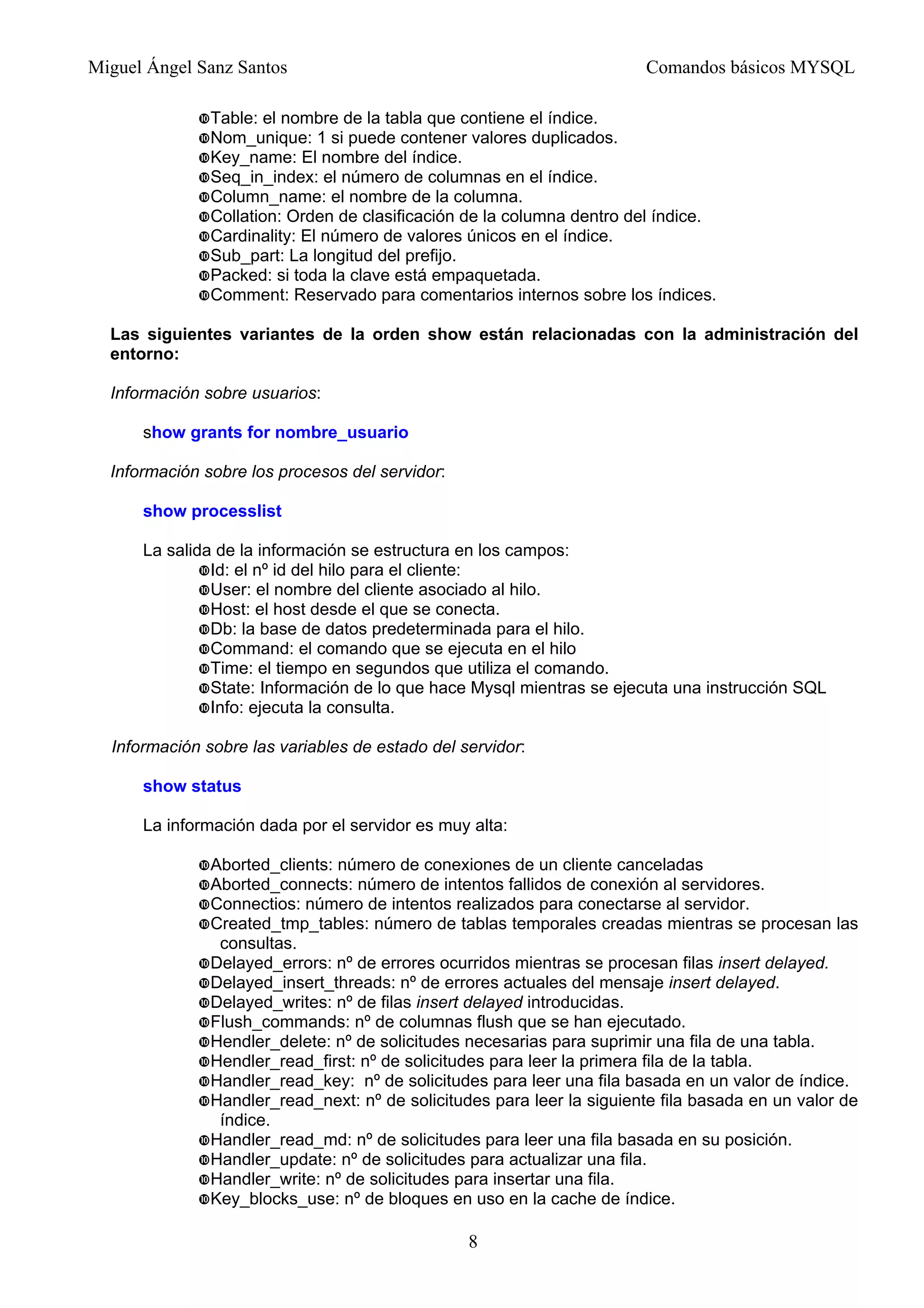 Miguel Ángel Sanz Santos Comandos básicos MYSQL
Table: el nombre de la tabla que contiene el índice.
Nom_unique: 1 si puede contener valores duplicados.
Key_name: El nombre del índice.
Seq_in_index: el número de columnas en el índice.
Column_name: el nombre de la columna.
Collation: Orden de clasificación de la columna dentro del índice.
Cardinality: El número de valores únicos en el índice.
Sub_part: La longitud del prefijo.
Packed: si toda la clave está empaquetada.
Comment: Reservado para comentarios internos sobre los índices.
Las siguientes variantes de la orden show están relacionadas con la administración del
entorno:
Información sobre usuarios:
show grants for nombre_usuario
Información sobre los procesos del servidor:
show processlist
La salida de la información se estructura en los campos:
Id: el nº id del hilo para el cliente:
User: el nombre del cliente asociado al hilo.
Host: el host desde el que se conecta.
Db: la base de datos predeterminada para el hilo.
Command: el comando que se ejecuta en el hilo
Time: el tiempo en segundos que utiliza el comando.
State: Información de lo que hace Mysql mientras se ejecuta una instrucción SQL
Info: ejecuta la consulta.
Información sobre las variables de estado del servidor:
show status
La información dada por el servidor es muy alta:
Aborted_clients: número de conexiones de un cliente canceladas
Aborted_connects: número de intentos fallidos de conexión al servidores.
Connectios: número de intentos realizados para conectarse al servidor.
Created_tmp_tables: número de tablas temporales creadas mientras se procesan las
consultas.
Delayed_errors: nº de errores ocurridos mientras se procesan filas insert delayed.
Delayed_insert_threads: nº de errores actuales del mensaje insert delayed.
Delayed_writes: nº de filas insert delayed introducidas.
Flush_commands: nº de columnas flush que se han ejecutado.
Hendler_delete: nº de solicitudes necesarias para suprimir una fila de una tabla.
Hendler_read_first: nº de solicitudes para leer la primera fila de la tabla.
Handler_read_key: nº de solicitudes para leer una fila basada en un valor de índice.
Handler_read_next: nº de solicitudes para leer la siguiente fila basada en un valor de
índice.
Handler_read_md: nº de solicitudes para leer una fila basada en su posición.
Handler_update: nº de solicitudes para actualizar una fila.
Handler_write: nº de solicitudes para insertar una fila.
Key_blocks_use: nº de bloques en uso en la cache de índice.
8
 