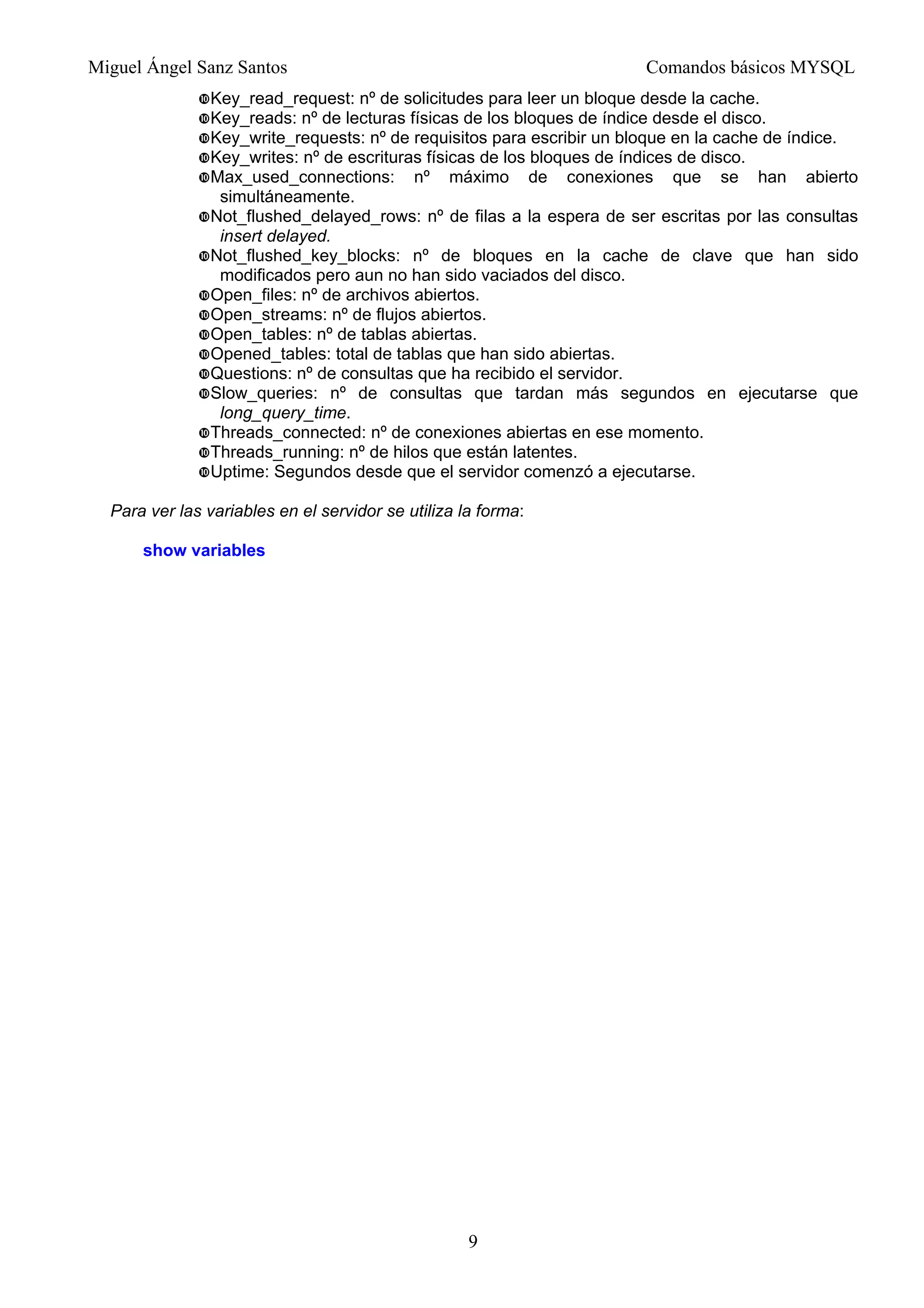 Miguel Ángel Sanz Santos Comandos básicos MYSQL
Key_read_request: nº de solicitudes para leer un bloque desde la cache.
Key_reads: nº de lecturas físicas de los bloques de índice desde el disco.
Key_write_requests: nº de requisitos para escribir un bloque en la cache de índice.
Key_writes: nº de escrituras físicas de los bloques de índices de disco.
Max_used_connections: nº máximo de conexiones que se han abierto
simultáneamente.
Not_flushed_delayed_rows: nº de filas a la espera de ser escritas por las consultas
insert delayed.
Not_flushed_key_blocks: nº de bloques en la cache de clave que han sido
modificados pero aun no han sido vaciados del disco.
Open_files: nº de archivos abiertos.
Open_streams: nº de flujos abiertos.
Open_tables: nº de tablas abiertas.
Opened_tables: total de tablas que han sido abiertas.
Questions: nº de consultas que ha recibido el servidor.
Slow_queries: nº de consultas que tardan más segundos en ejecutarse que
long_query_time.
Threads_connected: nº de conexiones abiertas en ese momento.
Threads_running: nº de hilos que están latentes.
Uptime: Segundos desde que el servidor comenzó a ejecutarse.
Para ver las variables en el servidor se utiliza la forma:
show variables
9
 