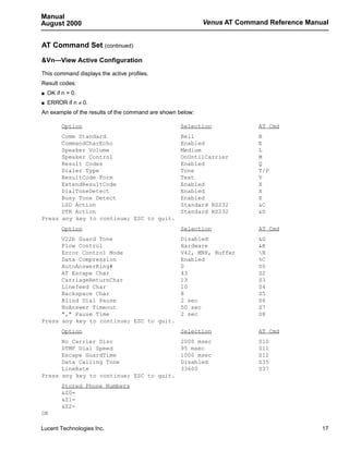 Manual
August 2000                                                 Venus AT Command Reference Manual


AT Command Set (continued)

&Vn—View Active Configuration

This command displays the active profiles.
Result codes:
s   OK if n = 0.
s   ERROR if n ≠ 0.
An example of the results of the command are shown below:

          Option                                    Selection             AT Cmd
      Comm Standard                                 Bell                  B
      CommandCharEcho                               Enabled               E
      Speaker Volume                                Medium                L
      Speaker Control                               OnUntilCarrier        M
      Result Codes                                  Enabled               Q
      Dialer Type                                   Tone                  T/P
      ResultCode Form                               Text                  V
      ExtendResultCode                              Enabled               X
      DialToneDetect                                Enabled               X
      Busy Tone Detect                              Enabled               X
      LSD Action                                    Standard RS232        &C
      DTR Action                                    Standard RS232        &D
Press any key to continue; ESC to quit.
          Option                                    Selection             AT Cmd
      V22b Guard Tone                               Disabled              &G
      Flow Control                                  Hardware              &K
      Error Control Mode                            V42, MNP, Buffer      N
      Data Compression                              Enabled               %C
      AutoAnswerRing#                               0                     S0
      AT Escape Char                                43                    S2
      CarriageReturnChar                            13                    S3
      Linefeed Char                                 10                    S4
      Backspace Char                                8                     S5
      Blind Dial Pause                              2 sec                 S6
      NoAnswer Timeout                              50 sec                S7
      "," Pause Time                                2 sec                 S8
Press any key to continue; ESC to quit.
          Option                                    Selection             AT Cmd
      No Carrier Disc                               2000 msec             S10
      DTMF Dial Speed                               95 msec               S11
      Escape GuardTime                              1000 msec             S12
      Data Calling Tone                             Disabled              S35
      LineRate                                      33600                 S37
Press any key to continue; ESC to quit.
          Stored Phone Numbers
          &Z0=
          &Z1=
          &Z2=
OK

Lucent Technologies Inc.                                                                   17
 