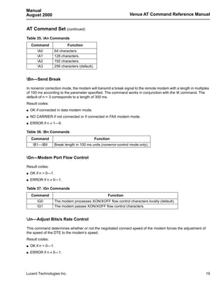 Manual
August 2000                                                        Venus AT Command Reference Manual


AT Command Set (continued)
Table 35. An Commands
    Command                  Function
        A0          64 characters.
        A1          128 characters.
        A2          192 characters.
        A3          256 characters (default).


Bn—Send Break

In nonerror correction mode, the modem will transmit a break signal to the remote modem with a length in multiples
of 100 ms according to the parameter specified. The command works in conjunction with the K command. The
default of n = 3 corresponds to a length of 300 ms.
Result codes:
s   OK if connected in data modem mode.
s   NO CARRIER if not connected or if connected in FAX modem mode.
s   ERROR if n ≠ 1—9.

Table 36. Bn Commands
    Command                                      Function
     B1—B9         Break length in 100 ms units (nonerror-control mode only).


Gn—Modem Port Flow Control

Result codes:
s   OK if n = 0—1.
s   ERROR if n ≠ 0—1.

Table 37. Gn Commands
    Command                                             Function
        G0          The modem processes XON/XOFF flow control characters locally (default).
        G1          The modem passes XON/XOFF flow control characters.


Jn—Adjust Bits/s Rate Control

This command determines whether or not the negotiated connect speed of the modem forces the adjustment of
the speed of the DTE to the modem’s speed.
Result codes:
s   OK if n = 0—1.
s   ERROR if n ≠ 0—1.




Lucent Technologies Inc.                                                                                        19
 