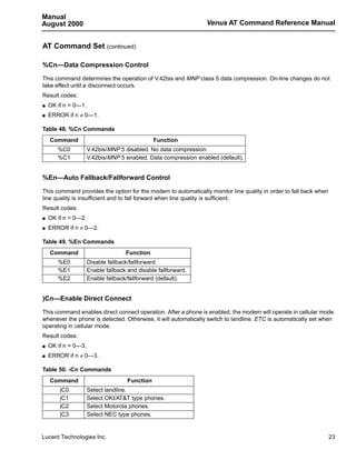 Manual
August 2000                                                      Venus AT Command Reference Manual


AT Command Set (continued)

%Cn—Data Compression Control

This command determines the operation of V.42bis and MNP class 5 data compression. On-line changes do not
take effect until a disconnect occurs.
Result codes:
s   OK if n = 0—1.
s   ERROR if n ≠ 0—1.

Table 48. %Cn Commands
    Command                                     Function
       %C0           V.42bis/MNP 5 disabled. No data compression.
       %C1           V.42bis/MNP 5 enabled. Data compression enabled (default).


%En—Auto Fallback/Fallforward Control

This command provides the option for the modem to automatically monitor line quality in order to fall back when
line quality is insufficient and to fall forward when line quality is sufficient.
Result codes:
s   OK if n = 0—2.
s   ERROR if n ≠ 0—2.

Table 49. %En Commands
    Command                         Function
       %E0           Disable fallback/fallforward.
       %E1           Enable fallback and disable fallforward.
       %E2           Enable fallback/fallforward (default).


)Cn—Enable Direct Connect

This command enables direct connect operation. After a phone is enabled, the modem will operate in cellular mode
whenever the phone is detected. Otherwise, it will automatically switch to landline. ETC is automatically set when
operating in cellular mode.
Result codes:
s   OK if n = 0—3.
s   ERROR if n ≠ 0—3.

Table 50. -Cn Commands
    Command                          Function
        )C0          Select landline.
        )C1          Select OKI/AT&T type phones.
        )C2          Select Motorola phones.
        )C3          Select NEC type phones.


Lucent Technologies Inc.                                                                                          23
 
