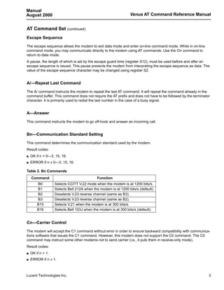 Manual
August 2000                                                      Venus AT Command Reference Manual


AT Command Set (continued)
Escape Sequence

The escape sequence allows the modem to exit data mode and enter on-line command mode. While in on-line
command mode, you may communicate directly to the modem using AT commands. Use the On command to
return to data mode.
A pause, the length of which is set by the escape guard time (register S12), must be used before and after an
escape sequence is issued. This pause prevents the modem from interpreting the escape sequence as data. The
value of the escape sequence character may be changed using register S2.


A/—Repeat Last Command

The A/ command instructs the modem to repeat the last AT command. It will repeat the command already in the
command buffer. This command does not require the AT prefix and does not have to be followed by the terminator
character. It is primarily used to redial the last number in the case of a busy signal.


A—Answer

This command instructs the modem to go off-hook and answer an incoming call.


Bn—Communication Standard Setting

This command determines the communication standard used by the modem.
Result codes:
s   OK if n = 0—3, 15, 16.
s   ERROR if n ≠ 0—3, 15, 16.

Table 2. Bn Commands
    Command                                  Function
        B0         Selects CCITT V.22 mode when the modem is at 1200 bits/s.
        B1         Selects Bell 212A when the modem is at 1200 bits/s (default).
        B2         Deselects V.23 reverse channel (same as B3).
        B3         Deselects V.23 reverse channel (same as B2).
        B15        Selects V.21 when the modem is at 300 bits/s.
        B16        Selects Bell 103J when the modem is at 300 bits/s (default).


Cn—Carrier Control

The modem will accept the C1 command without error in order to ensure backward compatibility with communica-
tions software that issues the C1 command. However, this modem does not support the C0 command. The C0
command may instruct some other modems not to send carrier (i.e., it puts them in receive-only mode).
Result codes:
s   OK if n = 1.
s   ERROR if n ≠ 1.



Lucent Technologies Inc.                                                                                     3
 