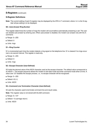 Manual
Venus AT Command Reference Manual                                                                 August 2000


S-Registers (continued)

S-Register Definitions

Note: The current setting of each S-register may be displayed by the ATS<n>? command, where <n> is the S-reg-
      ister whose setting is to be displayed.

S0—Auto-Answer Ring Number

This register determines the number of rings the modem will count before automatically answering a call. The user
can disable auto-answer by entering zero. When auto-answer is disabled, the modem can answer only with the A
command.
s   Range: 0—255
s   Default: 0
s   Units: rings

S1—Ring Counter

S1 is incremented each time the modem detects a ring signal on the telephone line. S1 is cleared if no rings occur
over a six second interval. This register is read-only.
s   Range: 0—255
s   Default: 0
s   Units: rings

S2—Escape Character (User-Defined)

S2 holds the decimal value of the ASCII character used as the escape character. The default value corresponds to
an ASCII +. The escape sequence allows the modem to exit data mode and enter command mode when on-line. A
value over 127 disables the escape process, i.e., no escape character will be recognized.
s   Range: 0—255
s   Default: 43 (+)
s   Units: ASCII

S3—Command Line Termination Character (User-Defined)

S3 sets the character used to terminate command line and result codes.
Note: This register value is not stored with the &W command.
s   Range: 0—127
s   Default: 13 (carriage return)
s   Units: ASCII




34                                                                                       Lucent Technologies Inc.
 