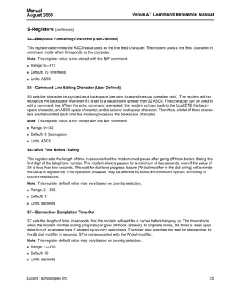 Manual
August 2000                                                        Venus AT Command Reference Manual


S-Registers (continued)
S4—Response Formatting Character (User-Defined)

This register determines the ASCII value used as the line feed character. The modem uses a line feed character in
command mode when it responds to the computer.
Note: This register value is not stored with the &W command.
s   Range: 0—127
s   Default: 10 (line feed)
s   Units: ASCII

S5—Command Line Editing Character (User-Defined)

S5 sets the character recognized as a backspace (pertains to asynchronous operation only). The modem will not
recognize the backspace character if it is set to a value that is greater than 32 ASCII. This character can be used to
edit a command line. When the echo command is enabled, the modem echoes back to the local DTE the back-
space character, an ASCII space character, and a second backspace character. Therefore, a total of three charac-
ters are transmitted each time the modem processes the backspace character.
Note: This register value is not stored with the &W command.
s   Range: 0—32
s   Default: 8 (backspace)
s   Units: ASCII

S6—Wait Time Before Dialing

This register sets the length of time in seconds that the modem must pause after going off-hook before dialing the
first digit of the telephone number. The modem always pauses for a minimum of two seconds, even if the value of
S6 is less than two seconds. The wait for dial tone progress feature (W dial modifier in the dial string) will override
the value in register S6. This operation, however, may be affected by some Xn command options according to
country restrictions.
Note: This register default value may vary based on country selection.
s   Range: 2—255
s   Default: 2
s   Units: seconds

S7—Connection Completion Time-Out

S7 sets the length of time, in seconds, that the modem will wait for a carrier before hanging up. The timer starts
when the modem finishes dialing (originate) or goes off-hook (answer). In originate mode, the timer is reset upon
detection of an answer tone if allowed by country restrictions. The timer also specifies the wait for silence time for
the @ dial modifier in seconds. S7 is not associated with the W dial modifier.
Note: This register default value may vary based on country selection.
s   Range: 1—255
s   Default: 50
s   Units: seconds




Lucent Technologies Inc.                                                                                             35
 
