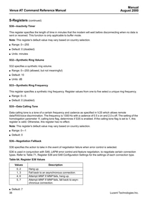 Manual
Venus AT Command Reference Manual                                                                      August 2000


S-Registers (continued)
S30—Inactivity Timer

This register specifies the length of time in minutes that the modem will wait before disconnecting when no data is
sent or received. This function is only applicable to buffer mode.
Note: This register’s default value may vary based on country selection.
s   Range: 0—255
s   Default: 0 (disabled)
s   Units: minutes

S32—Synthetic Ring Volume

S32 specifies a synthetic ring volume.
s   Range: 0—255 (allowed, but not meaningful)
s   Default: 10
s   Units: dB

S33—Synthetic Ring Frequency

This register specifies a synthetic ring frequency. Register values from one to five select a unique ring frequency.
s   Range: 0—5
s   Default: 0 (disabled)

S35—Data Calling Tone

Data calling tone is a tone of a certain frequency and cadence as specified in V.25 which allows remote
data/FAX/voice discrimination. The frequency is 1300 Hz with a cadence of 0.5 s on and 2.0 s off. The setting of the
homologation parameter 1f, calling tone flag, determines if S35 is enabled. If the calling tone flag is set to 1, this
register is valid. Otherwise, this register has no effect.
Note: This register’s default value may vary based on country selection.
s   Range: 0—1
s   Default: 0

S36—Negotiation Fallback

S36 specifies the action to take in the event of negotiation failure when error control is selected.
S36 is used in conjunction with S48, LAPM error control and feature negotiation, to negotiate certain connection
types. Refer to Table 71, Register S36 and S48 Configuration Settings for the settings of each connection type.
Table 64. Register S36 Values

      Values                          Description
        0, 2         Hang up.
        1, 3         Fall back to an asynchronous connection.
        4, 6         Attempt MNP. If MNP fails, hang up.
        5, 7         Attempt MNP. If MNP fails, fall back to asyn-
                     chronous connection.

s Default: 7
38                                                                                           Lucent Technologies Inc.
 
