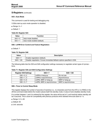 Manual
August 2000                                                        Venus AT Command Reference Manual


S-Registers (continued)
S43—Auto Mode

This command is used for testing and debugging only.
V.32bis start-up auto mode operation is disabled.
s   Range: 0—1
s   Default: 1

Table 69. Register S43
       Value                          Function
      S43 = 0       Auto mode disabled.
      S43 = 1       Auto mode enabled (default).

S48—LAPM Error Control and Feature Negotiation

s   Default: 7

Table 70. Register S48
         Value                                                  Description
       S48 = 7         Enable negotiation (default).
      S48 = 128        Disable negotiation. Forces immediate fallback options specified in S36.

The following table lists the S36 and S48 configuration settings necessary to negotiate certain types of connec-
tions.

Table 71. Register S36 and S48 Configuration Settings
       Register S36 Settings                     S48 = 7                          S48 = 128
               S36 = 0, 2           LAPM or hang-up.                   Do not use.
               S36 = 1, 3           LAPM or asynchronous.              Asynchronous.
               S36 = 4, 6           LAPM, MNP, or hang-up.             MNP or hang-up.
               S36 = 5, 7           LAPM, MNP, or asynchronous.        MNP or asynchronous.

S89—Timer to Control Sleep Mode

This register displays the number of seconds of inactivity (i.e., no characters sent from the DTE or no RING) in the
off-line command state before the modem places itself into standby mode. A value of zero disables standby mode.
If a number between 1 and 4 is entered for this register, the value will be set to 5, and inactivity before standby will
be 5 seconds. This is done for compatibility with previous products which allowed time-outs down to 1 s.
s   Range: 0, 5—65
s   Default: 60
s   Unit: seconds




Lucent Technologies Inc.                                                                                              41
 