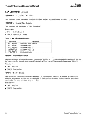 Manual
Venus AT Command Reference Manual                                                                August 2000


FAX Commands (continued)
+FCLASS=?—Service Class Capabilities

This command causes the modem to display supported classes. Typical responses include 0, 1, 2, 2.0, and 8.

+FCLASS=n—Service Class Selection

This command sets the modem for class n operation.
Result codes:
s   OK if n = 0, 1, 2, 2.0, or 8
s   ERROR if n ≠ 0, 1, 2, 2.0, or 8

Table 74. +FCLASS=n Commands
       Command                             Function
      +FCLASS=0          Select data mode (default).
      +FCLASS=1          Select FAX Class 1.
      +FCLASS=2          Select FAX Class 2.
     +FCLASS=2.0         Select FAX Class 2.0.
      +FCLASS=8          Select voice mode.

+FTS=n—Transmission Silence

+FTS=n causes the modem to terminate a transmission and wait for n * 10 ms intervals before responding with the
OK result code. For example, an n value of 5 results in a 50 ms interval. The value of n has a range of 0—255.
Result codes:
s   OK if n = 0—255.
s   ERROR if n ≠ 0—255.

+FRS=n—Receive Silence

+FRS=n causes the modem to listen and wait for n * 10 ms intervals of silence to be detected on the line. For
example, an n value of 5 results in a 50 ms interval. At the end of this period the modem responds with the OK
result code. The value of n has a range of 0—255.
Result codes:
s   OK if n = 0—255.
s   ERROR if n ≠ 0—255.




44                                                                                      Lucent Technologies Inc.
 