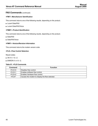 Manual
Venus AT Command Reference Manual                                                      August 2000


FAX Commands (continued)
+FMI?—Manufacturer Identification

This command returns one of the following results, depending on the product.
s   Lucent Data/FAX
s   Lucent Data/FAX/Voice

+FMM?—Product Identification

This command returns one of the following results, depending on the product.
s   Data/FAX
s   Data/FAX/Voice

+FMR?—Version/Revision Information

This command returns the modem version code.

+FLO—Flow Control Selection

Result codes:
s   OK if n = 0—2.
s   ERROR if n ≠ 0—2.

Table 81. +FLO Commands
      Command                                                Function
       +FLO=0         Disables flow control.
       +FLO=1         Enables software flow control.
       +FLO=2         Enables hardware flow control.
       +FLO?          Causes the modem to display the flow selected.




48                                                                             Lucent Technologies Inc.
 